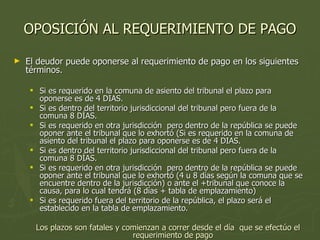 OPOSICIÓN AL REQUERIMIENTO DE PAGO El deudor puede oponerse al requerimiento de pago en los siguientes términos. Si es requerido en la comuna de asiento del tribunal el plazo para oponerse es de 4 DIAS. Si es dentro del territorio jurisdiccional del tribunal pero fuera de la comuna 8 DÍAS. Si es requerido en otra jurisdicción  pero dentro de la república se puede oponer ante el tribunal que lo exhortó ( S i   e s   r e q u e r i d o   e n   l a   c o m un a  d e   a s i e n t o   d e l   t r i b u n a l   e l   p l a z o   p a r a   o p o n e r s e   e s d e   4   D IA S. S i   e s   d e n t r o  d e l   t e r ri t o r i o   jurisdiccional del tribunal pero fuera de la comuna 8 DÍAS. Si es requerido en otra jurisdicción  pero dentro de la república se puede oponer ante el tribunal que lo  exhortó (4 u 8 días según la comuna que se encuentre dentro de la jurisdicción) o ante el +tribunal que conoce la causa, para lo cual tendrá (8 días + tabla de emplazamiento) Si es requerido fuera del territorio de la república, el plazo será el establecido en la tabla de emplazamiento. Los plazos son fatales y comienzan a correr desde el día  que se efectúo el requerimiento de pago 