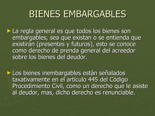 BIENES EMBARGABLES La regla general es que todos los bienes son embargables, sea que existan o se entienda que existirán (presentes y futuros), esto se conoce como derecho de prenda general del acreedor sobre los bienes del deudor. Los bienes inembargables están señalados taxativamente en el artículo 445 del Código Procedimiento Civil, como un derecho que le asiste al deudor, mas, dicho derecho es renunciable. 
