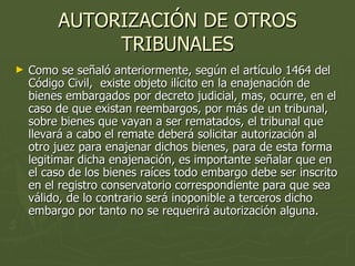 AUTORIZACIÓN DE OTROS TRIBUNALES Como se señaló anteriormente, según el artículo 1464 del Código Civil,  existe objeto ilícito en la enajenación de bienes embargados por decreto judicial, mas, ocurre, en el caso de que existan reembargos, por más de un tribunal,  sobre bienes que vayan a ser rematados, el tribunal que llevará a cabo el remate deberá solicitar autorización al otro juez para enajenar dichos bienes, para de esta forma legitimar dicha enajenación, es importante señalar que en el caso de los bienes raíces todo embargo debe ser inscrito en el registro conservatorio correspondiente para que sea válido, de lo contrario será inoponible a terceros dicho embargo por tanto no se requerirá autorización alguna. 