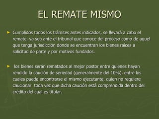 EL REMATE MISMO Cumplidos todos los trámites antes indicados, se llevará a cabo el remate, ya sea ante el tribunal que conoce del proceso como de aquel que tenga jurisdicción donde se encuentran los bienes raíces a solicitud de parte y por motivos fundados. los bienes serán rematados al mejor postor entre quienes hayan rendido la caución de seriedad (generalmente del 10%), entre los cuales puede encontrarse el mismo ejecutante, quien no requiere caucionar  toda vez que dicha caución está comprendida dentro del crédito del cual es titular. 