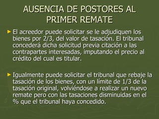 AUSENCIA DE POSTORES AL PRIMER REMATE El acreedor puede solicitar se le adjudiquen los bienes por 2/3, del valor de tasación. El tribunal concederá dicha solicitud previa citación a las contrapartes interesadas, imputando el precio al crédito del cual es titular. Igualmente puede solicitar el tribunal que rebaje la tasación de los bienes, con un límite de 1/3 de la tasación original, volviéndose a realizar un nuevo remate pero con las tasaciones disminuidas en el % que el tribunal haya concedido. 