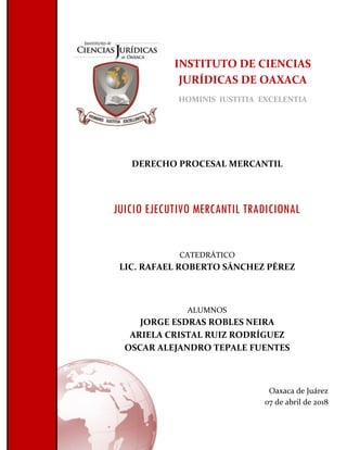 INSTITUTO DE CIENCIAS
JURÍDICAS DE OAXACA
HOMINIS IUSTITIA EXCELENTIA
DERECHO PROCESAL MERCANTIL
JUICIO EJECUTIVO MERCANTIL TRADICIONAL
CATEDRÁTICO
LIC. RAFAEL ROBERTO SÁNCHEZ PÉREZ
ALUMNOS
JORGE ESDRAS ROBLES NEIRA
ARIELA CRISTAL RUIZ RODRÍGUEZ
OSCAR ALEJANDRO TEPALE FUENTES
Oaxaca de Juárez
07 de abril de 2018
 