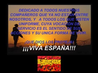 DEDICADO A TODOS NUESTROS COMPAÑEROS QUE YA NO ESTAN ENTRE NOSOTROS, Y  A TODOS LOS QUE VISTEN UNIFORME, CUYA VOCACIÓN DE SERVICIO ES EL SENTIDO DE SUS ACCIONES Y SU UNICA FORMA DE VIVIR.  ¡QUE DIOS LOS PROTEJA! ¡¡¡VIVA ESPAÑA!!! 