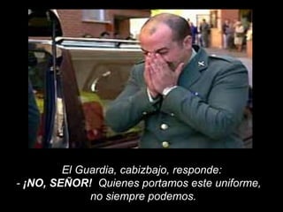 El Guardia, cabizbajo, responde:  -  ¡NO, SEÑOR!   Quienes portamos este uniforme,  no siempre podemos.  