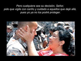 Pero cualquiera sea su decisión, Señor,
pido que vigile con cariño y cuidado a aquellos que dejé allá,
pues yo ya no los podré proteger.
 
