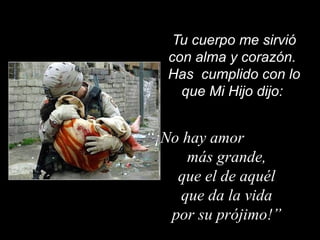 Tu cuerpo me sirvió
con alma y corazón.
Has cumplido con lo
que Mi Hijo dijo:
“¡No hay amor
más grande,
que el de aquél
que da la vida
por su prójimo!”
 
