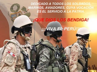 DEDICADO A TODOS LOS SOLDADOS,
MARINOS, AVIADORES, CUYA VOCACIÓN
ES EL SERVICIO A LA PATRIA.
¡QUE DIOS LOS BENDIGA!
¡¡¡VIVA EL PERÚ!!!
 