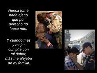 Nunca tomé
nada ajeno
que por
derecho no
fuese mío.
Y cuando más
y mejor
cumplía con
mi deber,
más me alejaba
de mi familia.
 
