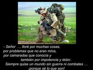 - Señor … lloré por muchas cosas,
por problemas que no eran míos,
por camaradas que conocía y
también por impotencia y dolor.
Siempre quise un mundo sin guerra ni combates …
¡porque sé lo que son!
 