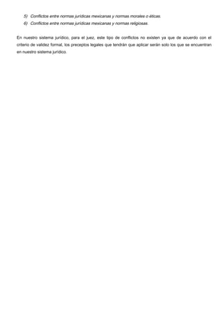 5) Conflictos entre normas jurídicas mexicanas y normas morales o éticas.
   6) Conflictos entre normas jurídicas mexicanas y normas religiosas.


En nuestro sistema jurídico, para el juez, este tipo de conflictos no existen ya que de acuerdo con el
criterio de validez formal, los preceptos legales que tendrán que aplicar serán solo los que se encuentran
en nuestro sistema jurídico.
 