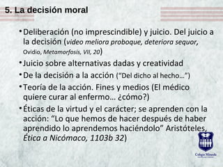5. La decisión moral
•Deliberación (no imprescindible) y juicio. Del juicio a
la decisión (video meliora proboque, deteriora sequor,
Ovidio, Metamorfosis, VII, 20)
•Juicio sobre alternativas dadas y creatividad
•De la decisión a la acción (“Del dicho al hecho…”)
•Teoría de la acción. Fines y medios (El médico
quiere curar al enfermo… ¿cómo?)
•Éticas de la virtud y el carácter; se aprenden con la
acción: “Lo que hemos de hacer después de haber
aprendido lo aprendemos haciéndolo” Aristóteles,
Ética a Nicómaco, 1103b 32)
 