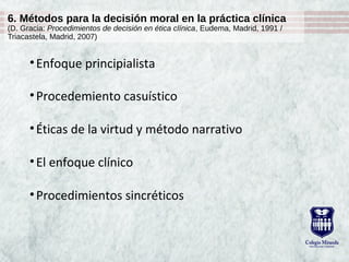 6. Métodos para la decisión moral en la práctica clínica
(D. Gracia: Procedimientos de decisión en ética clínica, Eudema, Madrid, 1991 /
Triacastela, Madrid, 2007)
•Enfoque principialista
•Procedemiento casuístico
•Éticas de la virtud y método narrativo
•El enfoque clínico
•Procedimientos sincréticos
 