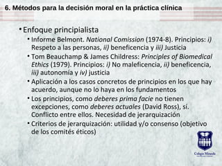 6. Métodos para la decisión moral en la práctica clínica
•Enfoque principialista
• Informe Belmont. National Comission (1974-8). Principios: i)
Respeto a las personas, ii) beneficencia y iii) Justicia
• Tom Beauchamp & James Childress: Principles of Biomedical
Ethics (1979). Principios: i) No maleficencia, ii) beneficencia,
iii) autonomía y iv) justicia
• Aplicación a los casos concretos de principios en los que hay
acuerdo, aunque no lo haya en los fundamentos
• Los principios, como deberes prima facie no tienen
excepciones, como deberes actuales (David Ross), sí.
Conflicto entre ellos. Necesidad de jerarquización
• Criterios de jerarquización: utilidad y/o consenso (objetivo
de los comités éticos)
 