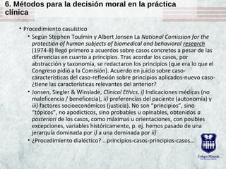 6. Métodos para la decisión moral en la práctica
clínica
• Procedimiento casuístico
• Según Stephen Toulmin y Albert Jonsen La National Comission for the
protection of human subjects of biomedical and behavioral research
(1974-8) llegó primero a acuerdos sobre casos concretos a pesar de las
diferencias en cuanto a principios. Tras acordar los casos, por
abstracción y taxonomía, se redactaron los principios (que era lo que el
Congreso pidió a la Comisión). Acuerdo en juicio sobre caso-
características del caso-reflexión sobre principios aplicados-nuevo caso-
¿tiene las características relevantes del anterior?
• Jonsen, Siegler & Winslade, Clinical Ethics. i) Indicaciones médicas (no
maleficencia / beneficecia), ii) preferencias del paciente (autonomía) y
iii) factores socioeconómicos (justicia). No son “principios”, sino
“tópicos”, no apodícticos, sino probables u opinables, obtenidos a
posteriori de los casos, como máximas u orientaciones, con posibles
excepciones, variables históricamente, p. ej. hemos pasado de una
jerarquía dominada por i) a una dominada por ii)
• ¿Procedimiento dialéctico? …principios-casos-principios-casos…
 