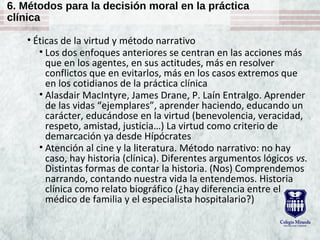 6. Métodos para la decisión moral en la práctica
clínica
• Éticas de la virtud y método narrativo
• Los dos enfoques anteriores se centran en las acciones más
que en los agentes, en sus actitudes, más en resolver
conflictos que en evitarlos, más en los casos extremos que
en los cotidianos de la práctica clínica
• Alasdair MacIntyre, James Drane, P. Laín Entralgo. Aprender
de las vidas “ejemplares”, aprender haciendo, educando un
carácter, educándose en la virtud (benevolencia, veracidad,
respeto, amistad, justicia…) La virtud como criterio de
demarcación ya desde Hípócrates
• Atención al cine y la literatura. Método narrativo: no hay
caso, hay historia (clínica). Diferentes argumentos lógicos vs.
Distintas formas de contar la historia. (Nos) Comprendemos
narrando, contando nuestra vida la entendemos. Historia
clínica como relato biográfico (¿hay diferencia entre el
médico de familia y el especialista hospitalario?)
 