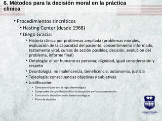 6. Métodos para la decisión moral en la práctica
clínica
• Procedimientos sincréticos
• Hasting Center (desde 1968)
• Diego Gracia:
• Historia clínica por problemas ampliada (problemas morales,
evaluación de la capacidad del paciente, consentimiento informado,
testamento vital, cursos de acción posibles, decisión, evolución del
problema, informe final)
• Ontología: el ser humano es persona; dignidad, igual consideración y
respeto
• Deontología: no maleficencia, beneficencia, autonomía, justicia
• Teleología: consecuencias objetivas y subjetivas
• Justificación:
• Contraste el caso con la regla deontológica
• Compruebe si es posible justificar la excepción por las consecuencias
• Contraste la decisión con las bases ontológicas
• Toma de decisión
 