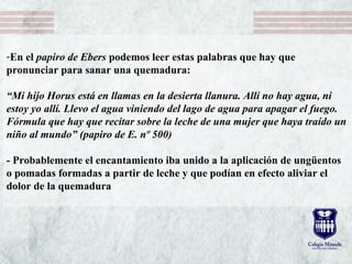 -En el papiro de Ebers podemos leer estas palabras que hay que
pronunciar para sanar una quemadura:
“Mi hijo Horus está en llamas en la desierta llanura. Allí no hay agua, ni
estoy yo allí. Llevo el agua viniendo del lago de agua para apagar el fuego.
Fórmula que hay que recitar sobre la leche de una mujer que haya traído un
niño al mundo” (papiro de E. nº 500)
- Probablemente el encantamiento iba unido a la aplicación de ungüentos
o pomadas formadas a partir de leche y que podían en efecto aliviar el
dolor de la quemadura
 