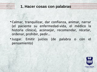 1. Hacer cosas con palabras
•Calmar, tranquilizar, dar confianza, animar, narrar
(el paciente su enfermedad-vida, el médico la
historia clínica), aconsejar, recomendar, recetar,
ordenar, prohibir, pedir…
•Juzgar. Emitir juicios (de palabra o con el
pensamiento)
 