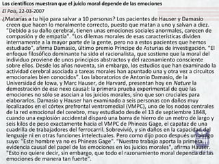 Los científicos muestran que el juicio moral depende de las emociones
El País, 22-03-2007
¿Matarías a tu hijo para salvar a 10 personas? Los pacientes de Hauser y Damasio
creen que hacen lo moralmente correcto, puesto que matan a uno y salvan a diez.
"Debido a su daño cerebral, tienen unas emociones sociales anormales, carecen de
compasión y de empatía". "Los dilemas morales de esas características dividen
internamente a la mayor parte de la gente, pero no a estos pacientes que hemos
estudiado", afirma Damasio, último premio Príncipe de Asturias de investigación. “El
enfoque filosófico dominante ha sido el racionalista, que sostiene que la moral del
individuo proviene de unos principios abstractos y del razonamiento consciente
sobre ellos. Desde los años noventa, sin embargo, los estudios que han examinado la
actividad cerebral asociada a tareas morales han apuntado una y otra vez a circuitos
emocionales bien conocidos”. Los laboratorios de Antonio Damasio, de la
Universidad de Iowa, y Marc Hauser, de Harvard, presentan hoy en Nature la
demostración de ese nexo causal: la primera prueba experimental de que las
emociones no sólo se asocian a los juicios morales, sino que son cruciales para
elaborarlos. Damasio y Hauser han examinado a seis personas con daños muy
localizados en el córtex prefrontal ventromedial (VMPC), uno de los nodos centrales
de la red emocional del cerebro, muy estudiado desde el 13 de septiembre 1848,
cuando una explosión accidental disparó una barra de hierro de un metro de largo y
seis kilos de peso exactamente hacia el VMPC de Phineas Gage, el capataz de una
cuadrilla de trabajadores del ferrocarril. Sobrevivió, y sin daños en la capacidad del
lenguaje ni en otras funciones intelectuales. Pero como dijo poco después un amigo
suyo: "Este hombre ya no es Phineas Gage". "Nuestro trabajo aporta la primera
evidencia causal del papel de las emociones en los juicios morales", afirma Hauser.
"Esto no quiere decir, sin embargo, que todo el razonamiento moral dependa de las
emociones de manera tan fuerte".
 