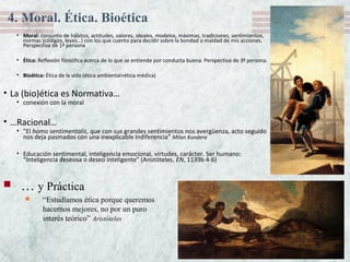 • Moral: conjunto de hábitos, actitudes, valores, ideales, modelos, máximas, tradiciones, sentimientos,
normas (códigos, leyes…) con los que cuento para decidir sobre la bondad o maldad de mis acciones.
Perspectiva de 1ª persona
• Ética: Reflexión filosófica acerca de lo que se entiende por conducta buena. Perspectiva de 3ª persona.
• Bioética: Ética de la vida (ética ambiental+ética médica)
• La (bio)ética es Normativa…
• conexión con la moral
• …Racional…
• "El homo sentimentalis, que con sus grandes sentimientos nos avergüenza, acto seguido
nos deja pasmados con una inexplicable indiferencia" Milan Kundera
• Educación sentimental, inteligencia emocional, virtudes, carácter. Ser humano:
“Inteligencia deseosa o deseo inteligente” (Aristóteles, EN, 1139b 4-6)
 … y Práctica
 “Estudiamos ética porque queremos
hacernos mejores, no por un puro
interés teórico” Aristóteles
4. Moral. Ética. Bioética
 