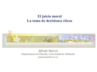 El juicio moral 
La toma de decisiones éticas 
Alfredo Marcos 
Departamento de Filosofía / Universidad de Valladolid 
amarcos@fyl.uva.es 
 