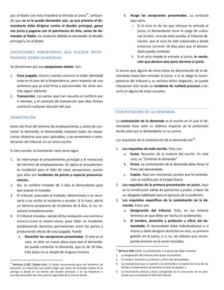 pal, el fiador con esto impedirá la entrada al juicio19
, señalan-
do que no se le puede demandar aún, ya que primero el de-
mandante debe dirigirse contra el deudor principal, ganar
ese juicio y pagarse con el patrimonio de éste, antes de de-
mandar al fiador. La conducta debida es demandar al deudor
principal y no al fiador.
EXCEPCIONES PERENTORIAS QUE PUEDEN INTER-
PONERSE COMO DILATORIAS.
Se denominan por eso excepciones mixtas. Son:
1. Cosa juzgada. Ocurre cuando concurre la triple identidad
vista en el caso de la litispendencia, pero respecto de una
sentencia que ya está firme y ejecutoriada. No tiene sen-
tido seguir adelante.
2. Transacción. Las partes aquí han resuelto el conflicto por
sí mismas, y el contrato de transacción que ellas firmen
sustituirá cualquier decisión del juez.
TRAMITACIÓN
Antes del final del término de emplazamiento, y antes de con-
testar la demanda, el demandado invocará todas las excep-
ciones dilatorias que sean aplicables, y las presentará a consi-
deración del tribunal, en un único escrito.
Si esto sucede, la tramitación será como sigue.
1. Se interrumpe el procedimiento principal y el transcurso
del término de emplazamiento. Se aplica el procedimien-
to incidental para el fallo de estas excepciones, puesto
que ellas son incidentes de previo y especial pronuncia-
miento.
2. Así, se confiere traslado de 3 días al demandante para
que evacúe el traslado.
3. El tribunal, evacuado el traslado, determinará si es nece-
sario o no recibir el incidente a prueba. Si lo hace, abrirá
un término probatorio de incidentes de 8 días. Si no, re-
solverá inmediatamente.
4. El tribunal resuelve, siendo dicha resolución una SENTENCIA
INTERLOCUTORIA DE PRIMER GRADO, pues fallar un incidente,
estableciendo derechos permanentes entre las partes y
produciendo efecto de cosa juzgada. Puede:
a. Desechar las excepciones presentadas. Si este es el
caso, se abre un nuevo plazo para que el demanda-
do pueda contestar la demanda, que es de 10 días.
Este plazo no se amplía de ninguna manera.
19
ARTÍCULO 2.357, CÓDIGO CIVIL. El fiador reconvenido goza del beneficio de
excusión, en virtud del cual podrá exigir que antes de proceder contra él se
persiga la deuda en los bienes del deudor principal, y en las hipotecas o
prendas prestadas por éste para la seguridad de la misma deuda.
b. Acoge las excepciones presentadas. La conducta
aquí varía.
i. Si el vicio es de los que retrasan la entrada al
juicio, el demandante tiene la carga de subsa-
nar el vicio. Una vez esto suceda, el tribunal de-
clarará que el vicio ha sido subsanado y desde
entonces correrán 10 días para que el deman-
dado pueda contestar.
ii. Si el vicio impide la entrada al juicio, la resolu-
ción que declare esto pone término al juicio.
Si ocurre que alguno de estos vicios es desconocido de la de-
mandada hasta bien entrado el juicio, o si se alega la incom-
petencia del tribunal y se rechaza dicha alegación, se puede
interponer más tarde un incidente de nulidad procesal y ba-
sarlo en alguna de estas causales.
CONTESTACIÓN DE LA DEMANDA
La contestación de la demanda es el escrito en el cual el de-
mandado hace valer su defensa respecto de la pretensión
hecha valer por el demandante en su contra.
Los requisitos de la contestación de la demanda son20
.
1. Los requisitos de todo escrito. Ellos son.
a. Suma. Resumen de la materia del escrito. En este
caso, es “Contesta la demanda”
b. Firma. La contestación de la demanda debe llevar la
firma del demandado.
c. Copias. Aquí son necesarias, puesto que la contesta-
ción se notifica por el Estado Diario.
2. Los requisitos de la primera presentación en juicio. Aquí
es la constitución válida de patrocinio y poder, a favor de
un abogado habilitado para el ejercicio de la profesión.
3. Los requisitos específicos de la contestación de la de-
manda. Estos son:
a. Designación del tribunal. Esto, en los mismos
términos en que debe ser hecha en la demanda.
b. El nombre, domicilio y profesión u oficio del de-
mandado. El demandado debe individualizarse a sí
mismo y debe designar domicilio en esta, su primera
gestión en el juicio, o si no, las cédulas que corres-
ponda enviarle no le serán enviadas.
20
ARTÍCULO 309, C.P.C. La contestación a la demanda debe contener:
1. La designación del tribunal ante quien se presente;
2. El nombre, domicilio y profesión u oficio del demandado;
3. Las excepciones que se oponen a la demanda y la exposición clara de los
hechos y fundamentos de derecho en que se apoyan; y
4. La enunciación precisa y clara, consignada en la conclusión, de las peti-
ciones que se sometan al fallo del tribunal.
 