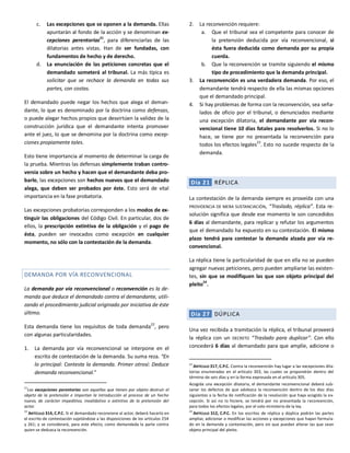 c. Las excepciones que se oponen a la demanda. Ellas
apuntarán al fondo de la acción y se denominan ex-
cepciones perentorias
21
, para diferenciarlas de las
dilatorias antes vistas. Han de ser fundadas, con
fundamentos de hecho y de derecho.
d. La enunciación de las peticiones concretas que el
demandado someterá al tribunal. La más típica es
solicitar que se rechace la demanda en todas sus
partes, con costas.
El demandado puede negar los hechos que alega el deman-
dante, lo que es denominado por la doctrina como defensas,
o puede alegar hechos propios que desvirtúen la validez de la
construcción jurídica que el demandante intenta promover
ante el juez, lo que se denomina por la doctrina como excep-
ciones propiamente tales.
Esto tiene importancia al momento de determinar la carga de
la prueba. Mientras las defensas simplemente traban contro-
versia sobre un hecho y hacen que el demandante deba pro-
barlo, las excepciones son hechos nuevos que el demandado
alega, que deben ser probados por éste. Esto será de vital
importancia en la fase probatoria.
Las excepciones probatorias corresponden a los modos de ex-
tinguir las obligaciones del Código Civil. En particular, dos de
ellos, la prescripción extintiva de la obligación y el pago de
ésta, pueden ser invocados como excepción en cualquier
momento, no sólo con la contestación de la demanda.
DEMANDA POR VÍA RECONVENCIONAL
La demanda por vía reconvencional o reconvención es la de-
manda que deduce el demandado contra el demandante, utili-
zando el procedimiento judicial originado por iniciativa de éste
último.
Esta demanda tiene los requisitos de toda demanda22
, pero
con algunas particularidades.
1. La demanda por vía reconvencional se interpone en el
escrito de contestación de la demanda. Su suma reza. “En
lo principal: Contesta la demanda. Primer otrosí: Deduce
demanda reconvencional.”
21
Las excepciones perentorias son aquellas que tienen por objeto destruir el
objeto de la pretensión e importan la introducción al proceso de un hecho
nuevo, de carácter impeditivo, invalidativo o extintivo de la pretensión del
actor.
22
ARTÍCULO 314, C.P.C. Si el demandado reconviene al actor, deberá hacerlo en
el escrito de contestación sujetándose a las disposiciones de los artículos 254
y 261; y se considerará, para este efecto, como demandada la parte contra
quien se deduzca la reconvención.
2. La reconvención requiere:
a. Que el tribunal sea el competente para conocer de
la pretensión deducida por vía reconvencional, si
ésta fuera deducida como demanda por su propia
cuerda.
b. Que la reconvención se tramite siguiendo el mismo
tipo de procedimiento que la demanda principal.
3. La reconvención es una verdadera demanda. Por eso, el
demandante tendrá respecto de ella las mismas opciones
que el demandado principal.
4. Si hay problemas de forma con la reconvención, sea seña-
lados de oficio por el tribunal, o denunciados mediante
una excepción dilatoria, el demandante por vía recon-
vencional tiene 10 días fatales para resolverlos. Si no lo
hace, se tiene por no presentada la reconvención para
todos los efectos legales23
. Esto no sucede respecto de la
demanda.
Día 21 RÉPLICA
La contestación de la demanda siempre es proveída con una
PROVIDENCIA DE MERA SUSTANCIACIÓN, “Traslado, réplica”. Esta re-
solución significa que desde ese momento le son concedidos
6 días al demandante, para replicar y refutar los argumentos
que el demandado ha expuesto en su contestación. El mismo
plazo tendrá para contestar la demanda alzada por vía re-
convencional.
La réplica tiene la particularidad de que en ella no se pueden
agregar nuevas peticiones, pero pueden ampliarse las existen-
tes, sin que se modifiquen las que son objeto principal del
pleito24
.
Día 27 DÚPLICA
Una vez recibida a tramitación la réplica, el tribunal proveerá
la réplica con un DECRETO “Traslado para duplicar”. Con ello
concederá 6 días al demandado para que amplíe, adicione o
23
ARTÍCULO 317, C.P.C. Contra la reconvención hay lugar a las excepciones dila-
torias enumeradas en el artículo 303, las cuales se propondrán dentro del
término de seis días y en la forma expresada en el artículo 305.
Acogida una excepción dilatoria, el demandante reconvencional deberá sub-
sanar los defectos de que adolezca la reconvención dentro de los diez días
siguientes a la fecha de notificación de la resolución que haya acogido la ex-
cepción. Si así no lo hiciere, se tendrá por no presentada la reconvención,
para todos los efectos legales, por el solo ministerio de la ley.
24
ARTÍCULO 312, C.P.C. En los escritos de réplica y dúplica podrán las partes
ampliar, adicionar o modificar las acciones y excepciones que hayan formula-
do en la demanda y contestación, pero sin que puedan alterar las que sean
objeto principal del pleito.
 