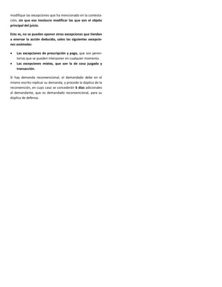 modifique las excepciones que ha mencionado en la contesta-
ción, sin que eso involucre modificar las que son el objeto
principal del juicio.
Esto es, no se pueden oponer otras excepciones que tiendan
a enervar la acción deducida, salvo las siguientes excepcio-
nes anómalas:
 Las excepciones de prescripción y pago, que son peren-
torias que se pueden interponer en cualquier momento.
 Las excepciones mixtas, que son la de cosa juzgada y
transacción.
Si hay demanda reconvencional, el demandado debe en el
mismo escrito replicar su demanda, y procede la dúplica de la
reconvención, en cuyo caso se concederán 6 días adicionales
al demandante, que es demandado reconvencional, para su
dúplica de defensa.
 