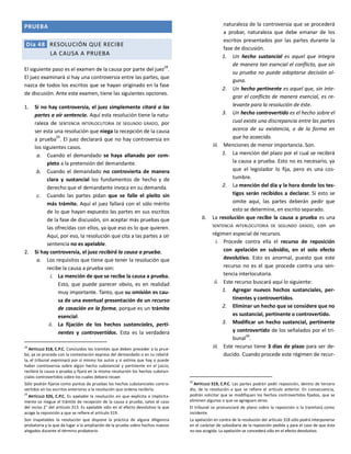 PRUEBA
Día 48 RESOLUCIÓN QUE RECIBE
LA CAUSA A PRUEBA
El siguiente paso es el examen de la causa por parte del juez28
.
El juez examinará si hay una controversia entre las partes, que
nazca de todos los escritos que se hayan originado en la fase
de discusión. Ante este examen, tiene las siguientes opciones.
1. Si no hay controversia, el juez simplemente citará a las
partes a oír sentencia. Aquí esta resolución tiene la natu-
raleza de SENTENCIA INTERLOCUTORIA DE SEGUNDO GRADO, por
ser esta una resolución que niega la recepción de la causa
a prueba
29
. El juez declarará que no hay controversia en
los siguientes casos.
a. Cuando el demandado se haya allanado por com-
pleto a la pretensión del demandante.
b. Cuando el demandado no controvierta de manera
clara y sustancial los fundamentos de hecho y de
derecho que el demandante invoca en su demanda.
c. Cuando las partes pidan que se falle el pleito sin
más trámite. Aquí el juez fallará con el sólo mérito
de lo que hayan expuesto las partes en sus escritos
de la fase de discusión, sin aceptar más pruebas que
las ofrecidas con ellos, ya que eso es lo que quieren.
Aquí, por eso, la resolución que cita a las partes a oír
sentencia no es apelable.
2. Si hay controversia, el juez recibirá la causa a prueba.
a. Los requisitos que tiene que tener la resolución que
recibe la causa a prueba son:
i. La mención de que se recibe la causa a prueba.
Esto, que puede parecer obvio, es en realidad
muy importante. Tanto, que su omisión es cau-
sa de una eventual presentación de un recurso
de casación en la forma, porque es un trámite
esencial.
ii. La fijación de los hechos sustanciales, perti-
nentes y controvertidos. Esta es la verdadera
28
ARTÍCULO 318, C.P.C. Concluidos los trámites que deben preceder a la prue-
ba, ya se proceda con la contestación expresa del demandado o en su rebeld-
ía, el tribunal examinará por sí mismo los autos y si estima que hay o puede
haber controversia sobre algún hecho substancial y pertinente en el juicio,
recibirá la causa a prueba y fijará en la misma resolución los hechos substan-
ciales controvertidos sobre los cuales deberá recaer.
Sólo podrán fijarse como puntos de pruebas los hechos substanciales contro-
vertidos en los escritos anteriores a la resolución que ordena recibirla.
29
ARTÍCULO 326, C.P.C. Es apelable la resolución en que explícita o implícita-
mente se niegue el trámite de recepción de la causa a prueba, salvo el caso
del inciso 2° del artículo 313. Es apelable sólo en el efecto devolutivo la que
acoge la reposición a que se refiere el artículo 319.
Son inapelables la resolución que dispone la práctica de alguna diligencia
probatoria y la que da lugar a la ampliación de la prueba sobre hechos nuevos
alegados durante el término probatorio.
naturaleza de la controversia que se procederá
a probar, naturaleza que debe emanar de los
escritos presentados por las partes durante la
fase de discusión.
1. Un hecho sustancial es aquel que integra
de manera tan esencial el conflicto, que sin
su prueba no puede adoptarse decisión al-
guna.
2. Un hecho pertinente es aquel que, sin inte-
grar el conflicto de manera esencial, es re-
levante para la resolución de éste.
3. Un hecho controvertido es el hecho sobre el
cual existe una discrepancia entre las partes
acerca de su existencia, o de la forma en
que ha acaecido.
iii. Menciones de menor importancia. Son.
1. La mención del plazo por el cual se recibirá
la causa a prueba. Esto no es necesario, ya
que el legislador lo fija, pero es una cos-
tumbre.
2. La mención del día y la hora donde los tes-
tigos serán recibidos a declarar. Si esto se
omite aquí, las partes deberán pedir que
esto se determine, en escrito separado.
b. La resolución que recibe la causa a prueba es una
SENTENCIA INTERLOCUTORIA DE SEGUNDO GRADO, con un
régimen especial de recursos.
i. Procede contra ella el recurso de reposición
con apelación en subsidio, en el solo efecto
devolutivo. Esto es anormal, puesto que este
recurso no es el que procede contra una sen-
tencia interlocutoria.
ii. Este recurso buscará aquí lo siguiente:
1. Agregar nuevos hechos sustanciales, per-
tinentes y controvertidos.
2. Eliminar un hecho que se considere que no
es sustancial, pertinente o controvertido.
3. Modificar un hecho sustancial, pertinente
y controvertido de los señalados por el tri-
bunal30
.
iii. Este recurso tiene 3 días de plazo para ser de-
ducido. Cuando procede este régimen de recur-
30
ARTÍCULO 319, C.P.C. Las partes podrán pedir reposición, dentro de tercero
día, de la resolución a que se refiere el artículo anterior. En consecuencia,
podrán solicitar que se modifiquen los hechos controvertidos fijados, que se
eliminen algunos o que se agreguen otros.
El tribunal se pronunciará de plano sobre la reposición o la tramitará como
incidente.
La apelación en contra de la resolución del artículo 318 sólo podrá interponerse
en el carácter de subsidiaria de la reposición pedida y para el caso de que ésta
no sea acogida. La apelación se concederá sólo en el efecto devolutivo.
 