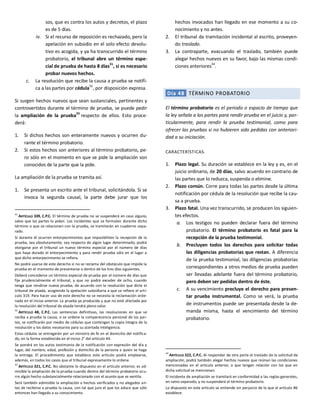 sos, que es contra los autos y decretos, el plazo
es de 5 días.
iv. Si el recurso de reposición es rechazado, pero la
apelación en subsidio en el solo efecto devolu-
tivo es acogida, y ya ha transcurrido el término
probatorio, el tribunal abre un término espe-
cial de prueba de hasta 8 días
31
, si es necesario
probar nuevos hechos.
c. La resolución que recibe la causa a prueba se notifi-
ca a las partes por cédula
32
, por disposición expresa.
Si surgen hechos nuevos que sean sustanciales, pertinentes y
controvertidos durante el término de prueba, se puede pedir
la ampliación de la prueba33
respecto de ellos. Esto proce-
derá:
1. Si dichos hechos son enteramente nuevos y ocurren du-
rante el término probatorio.
2. Si estos hechos son anteriores al término probatorio, pe-
ro sólo en el momento en que se pide la ampliación son
conocidos de la parte que la pide.
La ampliación de la prueba se tramita así.
1. Se presenta un escrito ante el tribunal, solicitándola. Si se
invoca la segunda causal, la parte debe jurar que los
31
ARTÍCULO 339, C.P.C. El término de prueba no se suspenderá en caso alguno,
salvo que las partes lo pidan. Los incidentes que se formulen durante dicho
término o que se relacionen con la prueba, se tramitarán en cuaderno sepa-
rado.
Si durante él ocurren entorpecimientos que imposibiliten la recepción de la
prueba, sea absolutamente, sea respecto de algún lugar determinado, podrá
otorgarse por el tribunal un nuevo término especial por el número de días
que haya durado el entorpecimiento y para rendir prueba sólo en el lugar a
que dicho entorpecimiento se refiera.
No podrá usarse de este derecho si no se reclama del obstáculo que impide la
prueba en el momento de presentarse o dentro de los tres días siguientes.
Deberá concederse un término especial de prueba por el número de días que
fije prudencialmente el tribunal, y que no podrá exceder de ocho, cuando
tenga que rendirse nueva prueba, de acuerdo con la resolución que dicte el
tribunal de alzada, acogiendo la apelación subsidiaria a que se refiere el artí-
culo 319. Para hacer uso de este derecho no se necesita la reclamación orde-
nada en el inciso anterior. La prueba ya producida y que no esté afectada por
la resolución del tribunal de alzada tendrá pleno valor.
32
ARTÍCULO 48, C.P.C. Las sentencias definitivas, las resoluciones en que se
reciba a prueba la causa, o se ordene la comparecencia personal de las par-
tes, se notificarán por medio de cédulas que contengan la copia íntegra de la
resolución y los datos necesarios para su acertada inteligencia.
Estas cédulas se entregarán por un ministro de fe en el domicilio del notifica-
do, en la forma establecida en el inciso 2° del artículo 44.
Se pondrá en los autos testimonio de la notificación con expresión del día y
lugar, del nombre, edad, profesión y domicilio de la persona a quien se haga
la entrega. El procedimiento que establece este artículo podrá emplearse,
además, en todos los casos que el tribunal expresamente lo ordene.
33
ARTÍCULO 321, C.P.C. No obstante lo dispuesto en el artículo anterior, es ad-
misible la ampliación de la prueba cuando dentro del término probatorio ocu-
rre algún hecho substancialmente relacionado con el asunto que se ventila.
Será también admisible la ampliación a hechos verificados y no alegados an-
tes de recibirse a prueba la causa, con tal que jure el que los aduce que sólo
entonces han llegado a su conocimiento.
hechos invocados han llegado en ese momento a su co-
nocimiento y no antes.
2. El tribunal da tramitación incidental al escrito, proveyen-
do traslado.
3. La contraparte, evacuando el traslado, también puede
alegar hechos nuevos en su favor, bajo las mismas condi-
ciones anteriores
34
.
Día 48 TÉRMINO PROBATORIO
El término probatorio es el periodo o espacio de tiempo que
la ley señala a las partes para rendir prueba en el juicio y, par-
ticularmente, para rendir la prueba testimonial, como para
ofrecer las pruebas si no hubieren sido pedidas con anteriori-
dad a su iniciación.
CARACTERÍSTICAS.
1. Plazo legal. Su duración se establece en la ley y es, en el
juicio ordinario, de 20 días, salvo acuerdo en contrario de
las partes que lo reduzca, suspenda o elimine.
2. Plazo común. Corre para todas las partes desde la última
notificación por cédula de la resolución que recibe la cau-
sa a prueba.
3. Plazo fatal. Una vez transcurrido, se producen los siguien-
tes efectos.
a. Los testigos no pueden declarar fuera del término
probatorio. El término probatorio es fatal para la
recepción de la prueba testimonial.
b. Precluyen todos los derechos para solicitar todas
las diligencias probatorias que restan. A diferencia
de la prueba testimonial, las diligencias probatorias
correspondientes a otros medios de prueba pueden
ser llevadas adelante fuera del término probatorio,
pero deben ser pedidas dentro de éste.
c. A su vencimiento precluye el derecho para presen-
tar prueba instrumental. Como se verá, la prueba
de instrumentos puede ser presentada desde la de-
manda misma, hasta el vencimiento del término
probatorio.
34
ARTÍCULO 322, C.P.C. Al responder de otra parte el traslado de la solicitud de
ampliación, podrá también alegar hechos nuevos que reúnan las condiciones
mencionadas en el artículo anterior, o que tengan relación con los que en
dicha solicitud se mencionan.
El incidente de ampliación se tramitará en conformidad a las reglas generales,
en ramo separado, y no suspenderá el término probatorio.
Lo dispuesto en este artículo se entiende sin perjuicio de lo que el artículo 86
establece.
 