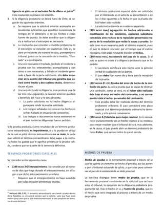 ligencia se pide con el exclusivo fin de dilatar el juicio37
.
Esta resolución se provee con citación.
3. Si la diligencia probatoria se desea fuera de Chile, se se-
guirán los siguientes trámites.
a. Se requiere que la solicitud anterior acompañe an-
tecedentes suficientes que acrediten la existencia de
testigos en el extranjero o de los hechos o cosas
fuente de prueba. Se debe acreditar que la diligen-
cia a realizar en el extranjero es necesaria.
b. La resolución que concede la medida probatoria en
el extranjero se concede con audiencia. Esto es, se
abre un incidente de manera forzosa, proveyendo el
tribunal, junto con la concesión de la medida, “Tras-
lado” a la contraparte.
c. Una vez evacuado el traslado, recibido el incidente a
prueba con los antecedentes acompañados y con
otros si son necesarios, y fallado el incidente gene-
rado a favor de la parte solicitante, ella debe depo-
sitar en la cuenta del tribunal una garantía que va-
riará entre medio y dos sueldos vitales, determina-
da por el juez.
d. Una vez efectuada la diligencia, si se produce una de
las tres cosas siguientes, la caución anterior quedará
a beneficio del Fisco y no será devuelta.
i. La parte solicitante no ha hecho diligencia al-
guna para rendir la prueba solicitada.
ii. Los testigos señalados no conocen los hechos ni
se han hallado en situación de conocerlos.
iii. Los testigos o documentos nunca existieron en
el país donde las diligencias fueron pedidas.
Si la prueba producida como resultado de un término proba-
torio extraordinario es impertinente, o si la prueba en virtud
de la cual se pidió término extraordinario no se rinde, la parte
que solicitó el término extraordinario debe pagar a la contra-
ria todos los gastos que le significó presenciar la prueba falli-
da, condena que será parte de la sentencia definitiva.
TÉRMINOS PROBATORIOS ESPECIALES
Se conceden en los siguientes casos.
 [339 INCISO 2º] Entorpecimiento. Se concede por el núme-
ro de días que haya durado el entorpecimiento, en el lu-
gar a que dicho entorpecimiento se refiera.
 Requiere que el entorpecimiento no haya sucedido
por culpa de quien presenta la prueba.
37
ARTÍCULO 330, C.P.C. El aumento extraordinario para rendir prueba dentro
de la República se concederá siempre que se solicite, salvo que haya justo
motivo para creer que se pide maliciosamente con el solo propósito de demo-
rar el curso del juicio.
 El término probatorio especial debe ser solicitado
por el interesado en el acto de su presentación o en
los 3 días siguientes a la fecha en que la prueba de-
bió haber sido recibida.
 La solicitud se tramita en cuaderno separado.
 [339 INCISO FINAL] Agregación de hechos adicionales o
modificación de los existentes, apelación subsidiaria
concedida ante rechazo de la reposición presentada res-
pecto de la resolución que recibe la causa a prueba. En
este caso no es necesario pedir el término especial, pues
el juez lo deberá conceder por el tiempo que él estime
necesario. Este plazo no puede exceder de 8 días.
 [340 INCISO FINAL] Inasistencia del juez de la causa. Si el
juez es quien no asiste a la diligencia probatoria que se ha
pedido:
 El secretario certificará este hecho ante la petición
verbal de cualquiera de las partes.
 El juez debe fijar nuevo día y hora para la recepción
de la prueba.
 [402 INCISOS 2º Y 3º] Prueba del error de hecho de la con-
fesión de parte. La única prueba que es capaz de destruir
una confesión, como se verá, es el haber sido realizada
ésta bajo el error de hecho del confesante, o no corres-
ponder ésta a hechos personales del confesante.
 Esta prueba debe ser realizada dentro del término
probatorio ordinario. El juez concederá este plazo
especial si el término probatorio ordinario ha termi-
nado, y si lo estima conveniente.
 [159 INCISO 3º] Medidas para mejor resolver. Si es necesa-
rio el esclarecimiento de un hecho relativo a las medidas
para mejor resolver que el tribunal dictará, más adelante,
en la causa, el juez puede abrir un término probatorio de
hasta 8 días, que versará sobre lo que él decida.
MEDIOS DE PRUEBA
Medio de prueba es la herramienta procesal a través de la
cual se aporta un elemento de hecho al proceso, por las partes
o por el tribunal actuando de oficio, y que sirve para conven-
cer al juez de la existencia de un dato procesal.
La doctrina distingue entre medio de prueba, que es la
herramienta procesal consistente en la solicitud que se hace
ante el tribunal, la ejecución de la diligencia probatoria pro-
piamente tal, más el hecho en sí, y fuente de prueba, que es
el hecho que será integrado al proceso a través de un medio
de prueba.
 