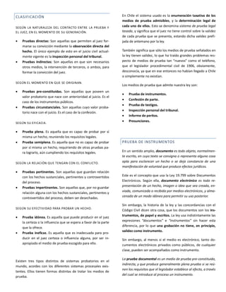 CLASIFICACIÓN
SEGÚN LA NATURALEZA DEL CONTACTO ENTRE LA PRUEBA Y
EL JUEZ, EN EL MOMENTO DE SU GENERACIÓN.
 Pruebas directas: Son aquellas que permiten al juez for-
marse su convicción mediante la observación directa del
hecho. El único ejemplo de esto en el juicio civil actual-
mente vigente es la inspección personal del tribunal.
 Pruebas indirectas: Son aquellas en que son necesarios
otros medios, la intervención de terceros, o ambos, para
formar la convicción del juez.
SEGÚN EL MOMENTO EN QUE SE ORIGINAN.
 Pruebas pre-constituidas. Son aquellas que poseen un
valor probatorio que nace con anterioridad al juicio. Es el
caso de los instrumentos públicos.
 Pruebas circunstanciales. Son aquellas cuyo valor proba-
torio nace con el juicio. Es el caso de la confesión.
SEGÚN SU EFICACIA.
 Prueba plena. Es aquella que es capaz de probar por sí
misma un hecho, reuniendo los requisitos legales.
 Prueba semiplena. Es aquella que no es capaz de probar
por sí misma un hecho, requiriendo de otras pruebas pa-
ra lograrlo, aún cumpliendo los requisitos legales.
SEGÚN LA RELACIÓN QUE TENGAN CON EL CONFLICTO.
 Pruebas pertinentes. Son aquellas que guardan relación
con los hechos sustanciales, pertinentes y controvertidos
del proceso.
 Pruebas impertinentes. Son aquellas que, por no guardar
relación alguna con los hechos sustanciales, pertinentes y
controvertidos del proceso, deben ser desechadas.
SEGÚN SU EFECTIVIDAD PARA PROBAR UN HECHO.
 Prueba idónea. Es aquella que puede producir en el juez
la certeza o la influencia que se espera a favor de la parte
que la ofrece.
 Prueba ineficaz. Es aquella que es inadecuada para pro-
ducir en el juez certeza o influencia alguna, por ser in-
apropiado el medio de prueba escogido para ello.
Existen tres tipos distintos de sistemas probatorios en el
mundo, acordes con los diferentes sistemas procesales exis-
tentes. Ellos tienen formas distintas de tratar los medios de
prueba.
En Chile el sistema usado es la enumeración taxativa de los
medios de prueba admisibles, y la determinación legal de
cada uno de ellos. Esto se denomina sistema de prueba legal
tasada, y significa que el juez no tiene control sobre la validez
de cada prueba que se presenta, estando dicha validez prefi-
jada de antemano por la ley.
También significa que sólo los medios de prueba señalados en
la ley tienen validez, lo que ha traído grandes problemas res-
pecto de medios de prueba tan “nuevos” como el teléfono,
que el legislador procedimental civil de 1906, obviamente,
desconocía, ya que en ese entonces no habían llegado a Chile
o simplemente no existían.
Los medios de prueba que admite nuestra ley son:
 Prueba de instrumentos.
 Confesión de parte.
 Prueba de testigos.
 Inspección personal del tribunal.
 Informe de peritos.
 Presunciones.
PRUEBA DE INSTRUMENTOS
En un sentido amplio, documento es todo objeto, normalmen-
te escrito, en cuyo texto se consigna o representa alguna cosa
apta para esclarecer un hecho o se deja constancia de una
manifestación de voluntad que produce efectos jurídicos.
Este es el concepto que usa la Ley 19.799 sobre Documentos
Electrónicos. Según ella, documento electrónico es toda re-
presentación de un hecho, imagen o idea que sea creada, en-
viada, comunicada o recibida por medios electrónicos, y alma-
cenada de un modo idóneo para permitir su uso posterior.
Sin embargo, la historia de la ley y las concordancias con el
Código Civil dicen otra cosa, que los documentos son los ins-
trumentos, de papel y escritos. La ley usa indistintamente las
expresiones “documentos” e “instrumentos” sin hacer esta
diferencia, por lo que una grabación no tiene, en principio,
validez como instrumento.
Sin embargo, al menos si el medio es electrónico, tanto do-
cumentos electrónicos privados como públicos, de cualquier
clase, pueden ser acompañados como instrumento.
La prueba documental es un medio de prueba pre-constituido,
indirecta, y que produce generalmente plena prueba si se reú-
nen los requisitos que el legislador establece al efecto, a través
del cual se introduce al proceso un instrumento.
 