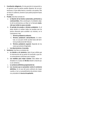 2. Conciliación obligatoria. Si la ley permite la transacción o,
en general, que las partes puedan disponer de sus pre-
tensiones, el juez debe llamar a conciliar a las partes. Ello
se hará en audiencia, donde el juez podrá proponer bases
de arreglo.
3. Prueba. Esta fase consiste en:
a. La fijación de los hechos sustanciales, pertinentes y
controvertidos. Ellos constituyen el verdadero obje-
to de la controversia y se fijan en la llamada resolu-
ción que recibe la causa a prueba.
b. El periodo de prueba o término probatorio. Es el
plazo donde se reciben todas las pruebas que las
partes ofrecerán para acreditar sus visiones, en la
controversia. Hay:
i. Término probatorio ordinario.
ii. Término probatorio extraordinario. Es even-
tual, se usa para rendir prueba fuera del terri-
torio jurisdiccional del tribunal.
iii. Término probatorio especial. Depende de los
casos que prevea el legislador.
c. Las observaciones a la prueba.
4. Sentencia. Esta fase se compone de.
a. La citación a oír sentencia. Aquí el juez señala que
la intervención de las partes ha concluido y que tie-
ne antecedentes suficientes para resolver.
b. Las medidas para mejor resolver. Ellas deben ser
dictadas en un plazo de 60 días desde la citación pa-
ra oír sentencia.
c. La sentencia definitiva propiamente tal.
d. Los recursos que se presenten contra la sentencia
definitiva. En el caso del juicio ordinario de mayor
cuantía, al ser un procedimiento de primera instan-
cia, procederá el recurso de apelación.
 