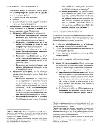 VALOR PROBATORIO DEL INSTRUMENTO PÚBLICO
1. Enunciaciones básicas. El instrumento público prueba
con fuerza de plena prueba, respecto tanto de las partes
como de terceros, lo siguiente:
a. El hecho mismo de haberse otorgado.
b. Su fecha.
c. El hecho de haber formulado las partes las declara-
ciones que el instrumento contiene.
2. Declaraciones del instrumento. Aquí la fuerza probatoria
variará dependiendo de si hablamos de las partes, o de
terceros que deseen invocar el instrumento.
a. Declaraciones del funcionario. Se debe distinguir.
i. Declaraciones respecto de hechos propios del
funcionario. Ellas constituyen plena prueba
respecto tanto de partes como de terceros.
ii. Declaraciones respecto de hechos que el fun-
cionario ha comprobado por medios que la ley
otorga. Plena prueba respecto de todos.
iii. Declaraciones respecto de hechos que el fun-
cionario ha comprobado usando sus sentidos.
Plena prueba respecto de todos.
iv. Declaraciones respecto de hechos que el fun-
cionario ha comprobado basándose en dichos
de otras personas. Sólo puede ser base de una
presunción judicial.
v. Declaraciones que constituyen juicios o apre-
ciaciones del funcionario. Sólo pueden ser ba-
se de presunción judicial.
b. Declaraciones de las partes. Ellas no constituyen
plena prueba respecto de los terceros. Aquí se debe
distinguir entre:
i. Declaraciones dispositivas. Son las declaracio-
nes que constituyen los elementos esenciales
del acto jurídico que las partes han querido
concluir. Ellas no hacen plena fe sino contra los
declarantes
41
. Esto es, tienen mérito de plena
prueba entre las partes que suscriben el ins-
trumento. Ante terceros, son base de presun-
ción, debiendo los terceros probar su falsedad.
ii. Enunciaciones relacionadas con lo dispositivo.
Son hechos que precisan la causa de lo disposi-
41
ARTÍCULO 1.700, CÓDIGO CIVIL. El instrumento público hace plena fe en cuan-
to al hecho de haberse otorgado y su fecha, pero no en cuanto a la verdad de
las declaraciones que en él hayan hecho los interesados. En esta parte no
hace plena fe sino contra los declarantes.
Las obligaciones y descargos contenidos en él hacen plena prueba respecto
de los otorgantes y de las personas a quienes se transfieran dichas obligacio-
nes y descargos por título universal o singular.
tivo o modifican su efecto jurídico. Su valor es
igual al de las declaraciones dispositivas42
.
iii. Simples enunciaciones. Son meras circunstan-
cias accidentales que rodean el acto o contrato
que se ha querido perfeccionar. Ante terceros
no producen prueba, y entre partes sólo pue-
den constituir, cumpliendo los requisitos para
ello, una confesión extrajudicial que será pon-
derada como presunción grave por haber sido
prestada frente a la parte que la invoca.
IMPUGNACIÓN DEL INSTRUMENTO PÚBLICO
El instrumento público está recubierto con una presunción de
autenticidad. Ella cubrirá al instrumento público siempre que
los siguientes elementos no sean impugnados:
1. El haber sido autorizado realmente por el funcionario
que aparece, siguiendo las formalidades legales.
2. El haber sido el instrumento otorgado realmente por las
personas que ahí aparecen.
3. El haber declarado las partes efectivamente lo que el ins-
trumento consigna.
El instrumento es impugnable por las siguientes causas.
1. Nulidad del instrumento público. Ella se relaciona con
que los requisitos de validez mencionados anteriormente,
esto es, ser autorizado por un funcionario, competente, y
ciñéndose al procedimiento legal, no sean cumplidos.
a. La prueba testimonial está excluida cuando se trata
de probar una obligación que debió haberse consig-
nado por escrito, pero no se excluye al momento de
probar la nulidad del instrumento. Eso es porque,
para probar su nulidad, se debe demostrar la falta
de los requisitos antes señalados, no la existencia o
no de una obligación.
b. Si el instrumento público ha sido otorgado como so-
lemnidad del acto o contrato, la nulidad del instru-
mento traerá consigo la nulidad absoluta del acto43
.
42
ARTÍCULO 1.706, CÓDIGO CIVIL. El instrumento público o privado hace fe entre
las partes aun en lo meramente enunciativo, con tal que tenga relación dire-
cta con lo dispositivo del acto o contrato.
43
ARTÍCULO 1.682, CÓDIGO CIVIL. La nulidad producida por un objeto o causa
ilícita, y la nulidad producida por la omisión de algún requisito o formalidad
que las leyes prescriben para el valor de ciertos actos o contratos en conside-
ración a la naturaleza de ellos, y no a la calidad o estado de las personas que
los ejecutan o acuerdan, son nulidades absolutas.
Hay asimismo nulidad absoluta en los actos y contratos de personas absolu-
tamente incapaces.
Cualquiera otra especie de vicio produce nulidad relativa, y da derecho a la
rescisión del acto o contrato.
 