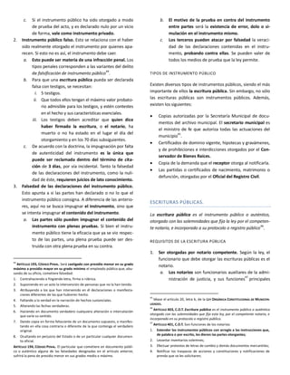c. Si el instrumento público ha sido otorgado a modo
de prueba del acto, y es declarado nulo por un vicio
de forma, vale como instrumento privado.
2. Instrumento público falso. Esto se relaciona con el haber
sido realmente otorgado el instrumento por quienes apa-
recen. Si esto no es así, el instrumento debe caer.
a. Esto puede ser materia de una infracción penal. Los
tipos penales corresponden a las variantes del delito
de falsificación de instrumento público44
.
b. Para que una escritura pública pueda ser declarada
falsa con testigos, se necesitan:
i. 5 testigos.
ii. Que todos ellos tengan el máximo valor probato-
rio admisible para los testigos, y estén contestes
en el hecho y sus características esenciales.
iii. Los testigos deben acreditar que quien dice
haber firmado la escritura, o el notario, ha
muerto o no ha estado en el lugar el día del
otorgamiento y en los 70 días subsiguientes.
c. De acuerdo con la doctrina, la impugnación por falta
de autenticidad del instrumento es la única que
puede ser reclamada dentro del término de cita-
ción de 3 días, por vía incidental. Tanto la falsedad
de las declaraciones del instrumento, como la nuli-
dad de éste, requieren juicios de lato conocimiento.
3. Falsedad de las declaraciones del instrumento público.
Esto apunta a si las partes han declarado o no lo que el
instrumento público consigna. A diferencia de las anterio-
res, aquí no se busca impugnar el instrumento, sino que
se intenta impugnar el contenido del instrumento.
a. Las partes sólo pueden impugnar el contenido del
instrumento con plenas pruebas. Si bien el instru-
mento público tiene la eficacia que ya se vio respec-
to de las partes, una plena prueba puede ser des-
truida con otra plena prueba en su contra.
44
ARTÍCULO 193, CÓDIGO PENAL. Será castigado con presidio menor en su grado
máximo a presidio mayor en su grado mínimo el empleado público que, abu-
sando de su oficio, cometiere falsedad:
1. Contrahaciendo o fingiendo letra, firma o rúbrica.
2. Suponiendo en un acto la intervención de personas que no la han tenido.
3. Atribuyendo a los que han intervenido en él declaraciones o manifesta-
ciones diferentes de las que hubieren hecho.
4. Faltando a la verdad en la narración de hechos sustanciales.
5. Alterando las fechas verdaderas.
6. Haciendo en documento verdadero cualquiera alteración o intercalación
que varíe su sentido.
7. Dando copia en forma fehaciente de un documento supuesto, o manifes-
tando en ella cosa contraria o diferente de la que contenga el verdadero
original.
8. Ocultando en perjuicio del Estado o de un particular cualquier documen-
to oficial.
ARTÍCULO 194, CÓDIGO PENAL. El particular que cometiere en documento públi-
co o auténtico alguna de las falsedades designadas en el artículo anterior,
sufrirá la pena de presidio menor en sus grados medio a máximo.
b. El motivo de la prueba en contra del instrumento
entre partes será la existencia de error, dolo o si-
mulación en el instrumento mismo.
c. Los terceros pueden atacar por falsedad la veraci-
dad de las declaraciones contenidas en el instru-
mento, probando contra ellas. Se pueden valer de
todos los medios de prueba que la ley permite.
TIPOS DE INSTRUMENTO PÚBLICO
Existen diversos tipos de instrumentos públicos, siendo el más
importante de ellos la escritura pública. Sin embargo, no sólo
las escrituras públicas son instrumentos públicos. Además,
existen los siguientes:
 Copias autorizadas por la Secretaría Municipal de docu-
mentos del archivo municipal. El secretario municipal es
el ministro de fe que autoriza todas las actuaciones del
municipio45
.
 Certificados de dominio vigente, hipotecas y gravámenes,
y de prohibiciones e interdicciones otorgados por el Con-
servador de Bienes Raíces.
 Copia de la demanda que el receptor otorga al notificarla.
 Las partidas o certificados de nacimiento, matrimonio o
defunción, otorgadas por el Oficial del Registro Civil.
ESCRITURAS PÚBLICAS.
La escritura pública es el instrumento público o auténtico,
otorgado con las solemnidades que fija la ley por el competen-
te notario, e incorporado a su protocolo o registro público46
.
REQUISITOS DE LA ESCRITURA PÚBLICA
1. Ser otorgadas por notario competente. Según la ley, el
funcionario que debe otorgar las escrituras públicas es el
notario.
a. Los notarios son funcionarios auxiliares de la admi-
nistración de justicia, y sus funciones47
principales
45
Véase el artículo 20, letra b, de la LEY ORGÁNICA CONSTITUCIONAL DE MUNICIPA-
LIDADES.
46
ARTÍCULO 403, C.O.T. Escritura pública es el instrumento público o auténtico
otorgado con las solemnidades que fija esta ley, por el competente notario, e
incorporado en su protocolo o registro público.
47
ARTÍCULO 401, C.O.T. Son funciones de los notarios:
1. Extender los instrumentos públicos con arreglo a las instrucciones que,
de palabra o por escrito, les dieren las partes otorgantes;
2. Levantar inventarios solemnes;
3. Efectuar protestos de letras de cambio y demás documentos mercantiles;
4. Notificar los traspasos de acciones y constituciones y notificaciones de
prenda que se les solicitaren;
 