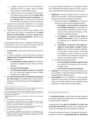 a. Si alguien no puede firmar, el otro interviniente o
cualquiera lo hará a su ruego, y quien no pudiere
firmar imprimirá su huella dactilar al lado.
b. Si alguien firma una escritura pública y la contrapar-
te se niega a firmar, la parte que firmó puede retirar
su firma si no existe la firma de la contraparte. Lue-
go de 60 días desde la inclusión de la escritura en
esta situación en el repertorio, la escritura será nula.
7. Cualquier error, enmienda o alteración en las escrituras
originales será salvado por el notario con una anotación
después de las firmas de las partes.
8. Luego de revisar que la escritura esté completa y haya
sido firmada por todos los comparecientes, el notario
firmará la escritura pública y procederá a anotar al mar-
gen de esta su número del Repertorio, luego de lo cual
agregará su matriz al protocolo.
La sola protocolización, esto es, la agregación al protocolo de
un documento
51
, no da a un instrumento privado el valor de
un instrumento público, pero produce otros efectos.
1. Da fecha cierta al instrumento privado que ha sido proto-
colizado.
2. A modo de excepción, ciertos instrumentos privados sí
adquieren valor de instrumentos públicos al ser protoco-
lizados. Estos casos son
52
:
a. Los testamentos cerrados y abiertos, los testamen-
tos abiertos otorgados en hojas sueltas y los menos
solemnes.
b. Las actas de ofertas de pago.
c. Los instrumentos públicos suscritos en el extranje-
ro, o las traducciones oficiales de éstos al idioma
castellano que se deban hacer.
3. Un instrumento sólo puede ser desglosado del protocolo
por orden judicial. Esto significa que el instrumento pri-
vado que ha sido protocolizado se deberá conservar en el
protocolo.
51
ARTÍCULO 415, C.O.T. Protocolización es el hecho de agregar un documento
al final del registro de un notario, a pedido de quien lo solicita.
Para que la protocolización surta efecto legal deberá dejarse constancia de
ella en el libro repertorio el día en que se presente el documento, en la forma
establecida en el artículo 430.
52
ARTÍCULO 420, C.O.T. Una vez protocolizados, valdrán como instrumentos
públicos:
1. Los testamentos cerrados y abiertos en forma legal;
2. Los testamentos solemnes abiertos que se otorguen en hojas sueltas,
siempre que su protocolización se haya efectuado a más tardar, dentro
del primer día siguiente hábil al de su otorgamiento;
3. Los testamentos menos solemnes o privilegiados que no hayan sido auto-
rizados por notario, previo decreto del juez competente;
4. Las actas de ofertas de pago, y
5. Los instrumentos otorgados en el extranjero, las transcripciones y las
traducciones efectuadas por el intérprete oficial o los peritos nombrados
al efecto por el juez competente y debidamente legalizadas, que sirvan
para otorgar escrituras en Chile.
Las escrituras públicas extendidas en el extranjero también
son consideradas instrumentos públicos en Chile, una vez se
sigue un procedimiento de 3 pasos para darles dicho valor.
1. Legalización. Esto busca establecer tanto el carácter de
público del instrumento, como la autenticidad de las fir-
mas de las personas que lo hubieren autorizado.
a. Para ello es necesario el testimonio, en carácter de
ministro de fe, de una de las siguientes personas:
i. El embajador o cónsul de Chile en el país don-
de se otorgó el instrumento, si éste existe y es-
tuvo presente al momento de firmar el instru-
mento. Su firma debe ser verificada por el Mi-
nisterio de Relaciones Exteriores.
ii. El embajador o cónsul del país donde se
otorgó el instrumento, en Chile. Su firma debe
ser verificada por el Ministerio de Relaciones
Exteriores.
iii. El embajador o cónsul de un país amigo acre-
ditado en el país donde se otorgó el instru-
mento. Esto, si no existen relaciones diplomáti-
cas entre Chile y el país donde el instrumento
fue otorgado. La firma se verifica en conjunto
entre el Ministerio de Relaciones Exteriores de
Chile y su símil del país amigo en cuestión.
b. La materia de dicho testimonio es:
i. Si se han seguido las formas propias del país
que conducen a la formación de un instrumen-
to público válido.
ii. Si las firmas de las partes son auténticas.
2. Traducción. Si el instrumento está en otro idioma que no
es el castellano, el intérprete oficial del Ministerio de Re-
laciones Exteriores deberá traducirlo.
3. Protocolización. Una vez legalizado y, si esto procede,
traducido, el instrumento o su traducción serán protocoli-
zados en una notaría, luego de lo cual cualquiera de ellos
tendrá valor en Chile como instrumento público.
INSTRUMENTOS PRIVADOS.
Un instrumento privado es todo escrito que deja constancia
de un hecho, otorgado por particulares, sin la intervención de
funcionario público competente.
La regla general es que para ser admisible en un juicio, este
escrito debe estar firmado. Esto tiene ciertas importantes ex-
cepciones, sin embargo, que serán tratadas más adelante.
El instrumento privado no tiene en sí presunción de autentici-
dad alguna, y por ello, su autenticidad debe ser demostrada
 