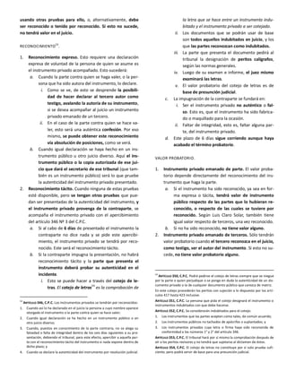 usando otras pruebas para ello, o, alternativamente, debe
ser reconocido o tenido por reconocido. Si esto no sucede,
no tendrá valor en el juicio.
RECONOCIMIENTO
53
.
1. Reconocimiento expreso. Esto requiere una declaración
expresa de voluntad de la persona de quien se asume es
el instrumento privado acompañado. Esto sucederá:
a. Cuando la parte contra quien se haga valer, o la per-
sona que ha sido autora del instrumento, lo declare.
i. Como se ve, de esto se desprende la posibili-
dad de hacer declarar al tercero autor como
testigo, avalando la autoría de su instrumento,
si se desea acompañar al juicio un instrumento
privado emanado de un tercero.
ii. En el caso de la parte contra quien se hace va-
ler, esto será una auténtica confesión. Por eso
mismo, se puede obtener este reconocimiento
vía absolución de posiciones, como se verá.
b. Cuando igual declaración se haya hecho en un ins-
trumento público u otro juicio diverso. Aquí el ins-
trumento público o la copia autorizada de ese jui-
cio que dará el secretario de ese tribunal (que tam-
bién es un instrumento público) será lo que pruebe
la autenticidad del instrumento privado presentado.
2. Reconocimiento tácito. Cuando ninguna de estas pruebas
esté disponible, pero se tengan otras pruebas que pue-
dan ser presentadas de la autenticidad del instrumento, y
el instrumento privado provenga de la contraparte, se
acompaña el instrumento privado con el apercibimiento
del artículo 346 Nº 3 del C.P.C.
a. Si al cabo de 6 días de presentado el instrumento la
contraparte no dice nada y se pide este apercibi-
miento, el instrumento privado se tendrá por reco-
nocido. Este será el reconocimiento tácito.
b. Si la contraparte impugna la presentación, no habrá
reconocimiento tácito y la parte que presenta el
instrumento deberá probar su autenticidad en el
incidente.
i. Esto se puede hacer a través del cotejo de le-
tras. El cotejo de letras54
es la comprobación de
53
ARTÍCULO 346, C.P.C. Los instrumentos privados se tendrán por reconocidos:
1. Cuando así lo ha declarado en el juicio la persona a cuyo nombre aparece
otorgado el instrumento o la parte contra quien se hace valer;
2. Cuando igual declaración se ha hecho en un instrumento público o en
otro juicio diverso;
3. Cuando, puestos en conocimiento de la parte contraria, no se alega su
falsedad o falta de integridad dentro de los seis días siguientes a su pre-
sentación, debiendo el tribunal, para este efecto, apercibir a aquella par-
te con el reconocimiento tácito del instrumento si nada expone dentro de
dicho plazo; y
4. Cuando se declare la autenticidad del instrumento por resolución judicial.
la letra que se hace entre un instrumento indu-
bitado y el instrumento privado a ser cotejado.
ii. Los documentos que se podrán usar de base
son todos aquellos indubitados en juicio, y los
que las partes reconozcan como indubitados.
iii. La parte que presenta el documento pedirá al
tribunal la designación de peritos calígrafos,
según las normas generales.
iv. Luego de su examen e informe, el juez mismo
examinará las letras.
v. El valor probatorio del cotejo de letras es de
base de presunción judicial.
c. La impugnación de la contraparte se fundará en:
i. Ser el instrumento privado no auténtico o fal-
so. Esto es, que el instrumento ha sido fabrica-
do o maquillado para la ocasión.
ii. Faltar de integridad, esto es, faltar alguna par-
te, del instrumento privado.
d. Este plazo de 6 días sigue corriendo aunque haya
acabado el término probatorio.
VALOR PROBATORIO.
1. Instrumento privado emanado de parte. El valor proba-
torio depende directamente del reconocimiento del ins-
trumento que haga la parte.
a. Si el instrumento ha sido reconocido, ya sea en for-
ma expresa o tácita, tendrá valor de instrumento
público respecto de las partes que lo hubieran re-
conocido, o respecto de las cuales se tuviere por
reconocido. Según Luis Claro Solar, también tiene
igual valor respecto de terceros, una vez reconocido.
b. Si no ha sido reconocido, no tiene valor alguno.
2. Instrumento privado emanado de terceros. Sólo tendrán
valor probatorio cuando el tercero reconozca en el juicio,
como testigo, ser el autor del instrumento. Si esto no su-
cede, no tiene valor probatorio alguno.
54
ARTÍCULO 350, C.P.C. Podrá pedirse el cotejo de letras siempre que se niegue
por la parte a quien perjudique o se ponga en duda la autenticidad de un do-
cumento privado o la de cualquier documento público que carezca de matriz.
En este cotejo procederán los peritos con sujeción a lo dispuesto por los artí-
culos 417 hasta 423 inclusive.
ARTÍCULO 351, C.P.C. La persona que pida el cotejo designará el instrumento o
instrumentos indubitados con que debe hacerse.
ARTÍCULO 352, C.P.C. Se considerarán indubitados para el cotejo:
1. Los instrumentos que las partes acepten como tales, de común acuerdo;
2. Los instrumentos públicos no tachados de apócrifos o suplantados; y
3. Los instrumentos privados cuya letra o firma haya sido reconocida de
conformidad a los números 1° y 2° del artículo 346.
ARTÍCULO 353, C.P.C. El tribunal hará por sí mismo la comprobación después de
oír a los peritos revisores y no tendrá que sujetarse al dictamen de éstos.
ARTÍCULO 354, C.P.C. El cotejo de letras no constituye por sí solo prueba sufi-
ciente; pero podrá servir de base para una presunción judicial.
 