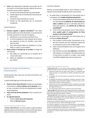 3. Fecha. Hay disposiciones especiales que pueden dar fe-
cha cierta a un instrumento privado respecto de terceros.
La tendrá cuando suceda lo siguiente.
a. Cuando el instrumento privado sea protocolizado.
b. Cuando alguno de los firmantes del instrumento pri-
vado muera.
c. Cuando ha sido presentado en un juicio.
d. Cuando ha sido inventariado por un funcionario
competente.
CASOS ESPECIALES.
1. Asientos, papeles y registros domésticos55
. Son todos
aquellos papeles que están destinados al uso exclusivo de
su dueño, para llevar el curso de sus negocios.
a. Obviamente, no es necesario que lleven firma.
b. Su mérito probatorio es sólo respecto de los hechos
que aparezcan en ellos con claridad, y sólo contra
quien los lleva,
c. Estos instrumentos deben ser aceptados en su tota-
lidad, en cuanto a lo que señalen.
2. Notas escritas o firmadas por el acreedor al margen de
una escritura.
a. Ellas deben ser reconocidas por el acreedor de la
manera antes vista.
b. Deben ser aceptadas en su totalidad, en cuanto a lo
que señalen.
MEDIO DE PRUEBA INSTRUMENTAL:
PROCEDIMIENTO.
OPORTUNIDAD LEGAL PARA QUE LAS PARTES PRESENTEN LOS
INSTRUMENTOS.
La oportunidad legal que se tiene para esto es:
 Desde el inicio mismo del juicio. Pueden ser presentados
instrumentos en forma conjunta con la demanda, en cu-
yo caso, se tendrá el término de emplazamiento comple-
to para objetarlos.
 Hasta el fin del término probatorio. Esto, en primera ins-
tancia.
 En segunda instancia:
 Desde el inicio mismo de la instancia.
 Hasta la vista de la causa.
55
ARTÍCULO 1.704, CÓDIGO CIVIL. Los asientos, registros y papeles domésticos
únicamente hacen fe contra el que los ha escrito o firmado, pero sólo en
aquello que aparezca con toda claridad, y con tal que el que quiera aprove-
charse de ellos no los rechace en la parte que le fuere desfavorable.
INICIATIVA FORZADA.
Además, las partes pueden pedir en otros instantes a la con-
traparte la presentación forzada de ciertos instrumentos.
1. Se puede forzar la presentación de instrumentos por la
contraparte como medida prejudicial preparatoria.
a. El futuro demandante puede forzar por parte del fu-
turo demandado la exhibición de instrumentos pri-
vados o públicos que por su naturaleza sean de in-
terés para terceros, o de asientos de sus libros de
contabilidad
56
.
b. Tanto el futuro demandante como el futuro deman-
dado pueden pedir el reconocimiento de firma
puesta en instrumento privado57
.
2. Se puede forzar la presentación de instrumentos por la
contraparte dentro del juicio
58
.
a. Esto sucederá cuando existan instrumentos en po-
der de la contraria que sean relevantes respecto de
la controversia y que no sean confidenciales.
b. Quien solicita esto deberá correr con los gastos de la
exhibición.
c. Esta solicitud se provee con audiencia, confiriéndo-
sele traslado a la contraparte. Ella podrá probar que
el instrumento no existe en su poder, o que puede
no exhibirlo alegando para ello una justa causa.
56
ARTÍCULO 273, C.P.C. El juicio ordinario podrá prepararse, exigiendo el que
pretende demandar de aquel contra quien se propone dirigir la demanda:
1. Declaración jurada acerca de algún hecho relativo a su capacidad para
parecer en juicio, o a su personería o al nombre y domicilio de sus repre-
sentantes;
2. La exhibición de la cosa que haya de ser objeto de la acción que se trata
de entablar;
3. La exhibición de sentencias, testamentos, inventarios, tasaciones, títulos
de propiedad u otros instrumentos públicos o privados que por su natu-
raleza puedan interesar a diversas personas;
4. Exhibición de los libros de contabilidad relativos a negocios en que tenga
parte el solicitante, sin perjuicio de lo dispuesto en los artículos 42 y 43
del Código de Comercio; y
5. El reconocimiento jurado de firma, puesta en instrumento privado.
57
ARTÍCULO 288, C.P.C. Toda persona que fundadamente tema ser demandada
podrá solicitar las medidas que mencionan el número 5° del artículo 273 y los
artículo 281, 284 y 286, para preparar su defensa.
58
ARTÍCULO 349, C.P.C. Podrá decretarse, a solicitud de parte, la exhibición de
instrumentos que existan en poder de la otra parte o de un tercero, con tal
que tengan relación directa con la cuestión debatida y que no revistan el
carácter de secretos o confidenciales.
Los gastos que la exhibición haga necesarios serán de cuenta del que la solici-
te, sin perjuicio de lo que se resuelva sobre pago de costas.
Si se rehúsa la exhibición sin justa causa, podrá apremiarse al desobediente
en la forma establecida por el artículo 274; y si es la parte misma, incurrirá
además en el apercibimiento establecido por el artículo 277.
Cuando la exhibición haya de hacerse por un tercero, podrá éste exigir que en
su propia casa u oficina se saque testimonio de los instrumentos por un mi-
nistro de fe.
 