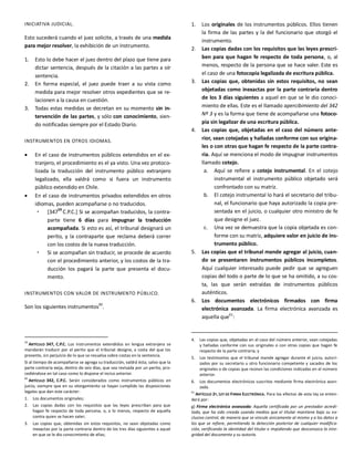 INICIATIVA JUDICIAL.
Esto sucederá cuando el juez solicite, a través de una medida
para mejor resolver, la exhibición de un instrumento.
1. Esto lo debe hacer el juez dentro del plazo que tiene para
dictar sentencia, después de la citación a las partes a oír
sentencia.
2. En forma especial, el juez puede traer a su vista como
medida para mejor resolver otros expedientes que se re-
lacionen a la causa en cuestión.
3. Todas estas medidas se decretan en su momento sin in-
tervención de las partes, y sólo con conocimiento, sien-
do notificadas siempre por el Estado Diario.
INSTRUMENTOS EN OTROS IDIOMAS.
 En el caso de instrumentos públicos extendidos en el ex-
tranjero, el procedimiento es el ya visto. Una vez protoco-
lizada la traducción del instrumento público extranjero
legalizado, ella valdrá como si fuera un instrumento
público extendido en Chile.
 En el caso de instrumentos privados extendidos en otros
idiomas, pueden acompañarse o no traducidos.
 [347
59
C.P.C.] Si se acompañan traducidos, la contra-
parte tiene 6 días para impugnar la traducción
acompañada. Si esto es así, el tribunal designará un
perito, y la contraparte que reclama deberá correr
con los costos de la nueva traducción.
 Si se acompañan sin traducir, se procede de acuerdo
con el procedimiento anterior, y los costos de la tra-
ducción los pagará la parte que presenta el docu-
mento.
INSTRUMENTOS CON VALOR DE INSTRUMENTO PÚBLICO.
Son los siguientes instrumentos60
.
59
ARTÍCULO 347, C.P.C. Los instrumentos extendidos en lengua extranjera se
mandarán traducir por el perito que el tribunal designe, a costa del que los
presente, sin perjuicio de lo que se resuelva sobre costas en la sentencia.
Si al tiempo de acompañarse se agrega su traducción, valdrá ésta; salvo que la
parte contraria exija, dentro de seis días, que sea revisada por un perito, pro-
cediéndose en tal caso como lo dispone el inciso anterior.
60
ARTÍCULO 342, C.P.C. Serán considerados como instrumentos públicos en
juicio, siempre que en su otorgamiento se hayan cumplido las disposiciones
legales que dan este carácter:
1. Los documentos originales;
2. Las copias dadas con los requisitos que las leyes prescriban para que
hagan fe respecto de toda persona, o, a lo menos, respecto de aquella
contra quien se hacen valer;
3. Las copias que, obtenidas sin estos requisitos, no sean objetadas como
inexactas por la parte contraria dentro de los tres días siguientes a aquel
en que se le dio conocimiento de ellas;
1. Los originales de los instrumentos públicos. Ellos tienen
la firma de las partes y la del funcionario que otorgó el
instrumento.
2. Las copias dadas con los requisitos que las leyes prescri-
ben para que hagan fe respecto de toda persona, o, al
menos, respecto de la persona que se hace valer. Este es
el caso de una fotocopia legalizada de escritura pública.
3. Las copias que, obtenidas sin estos requisitos, no sean
objetadas como inexactas por la parte contraria dentro
de los 3 días siguientes a aquel en que se le dio conoci-
miento de ellas. Este es el llamado apercibimiento del 342
Nº 3 y es la forma que tiene de acompañarse una fotoco-
pia sin legalizar de una escritura pública.
4. Las copias que, objetadas en el caso del número ante-
rior, sean cotejadas y halladas conforme con sus origina-
les o con otras que hagan fe respecto de la parte contra-
ria. Aquí se menciona el modo de impugnar instrumentos
llamado cotejo.
a. Aquí se refiere a cotejo instrumental. En el cotejo
instrumental el instrumento público objetado será
confrontado con su matriz.
b. El cotejo instrumental lo hará el secretario del tribu-
nal, el funcionario que haya autorizado la copia pre-
sentada en el juicio, o cualquier otro ministro de fe
que designe el juez.
c. Una vez se demuestra que la copia objetada es con-
forme con su matriz, adquiere valor en juicio de ins-
trumento público.
5. Las copias que el tribunal mande agregar al juicio, cuan-
do se presentaren instrumentos públicos incompletos.
Aquí cualquier interesado puede pedir que se agreguen
copias del todo o parte de lo que se ha omitido, a su cos-
ta, las que serán extraídas de instrumentos públicos
auténticos.
6. Los documentos electrónicos firmados con firma
electrónica avanzada. La firma electrónica avanzada es
aquella que61
:
4. Las copias que, objetadas en el caso del número anterior, sean cotejadas
y halladas conforme con sus originales o con otras copias que hagan fe
respecto de la parte contraria; y
5. Los testimonios que el tribunal mande agregar durante el juicio, autori-
zados por su secretario u otro funcionario competente y sacados de los
originales o de copias que reúnan las condiciones indicadas en el número
anterior.
6. Los documentos electrónicos suscritos mediante firma electrónica avan-
zada.
61
ARTÍCULO 2º, LEY DE FIRMA ELECTRÓNICA. Para los efectos de esta ley se enten-
derá por:
g) Firma electrónica avanzada: Aquella certificada por un prestador acredi-
tado, que ha sido creada usando medios que el titular mantiene bajo su ex-
clusivo control, de manera que se vincule únicamente al mismo y a los datos a
los que se refiere, permitiendo la detección posterior de cualquier modifica-
ción, verificando la identidad del titular e impidiendo que desconozca la inte-
gridad del documento y su autoría.
 