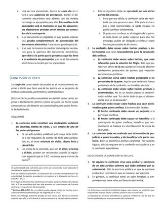 a. Una vez sea presentado, dentro de sexto día se ci-
tará a una audiencia de percepción, donde el do-
cumento electrónico será abierto con los medios
tecnológicos apropiados para ello. Esta audiencia de
percepción será el momento en que los documen-
tos electrónicos privados serán tenidos por conoci-
dos de la contraparte.
b. Si el documento es objetado, el juez puede ordenar
una prueba complementaria de autenticidad del
documento electrónico. Esta es una prueba pericial.
c. Si el juez no tuviera los medios tecnológicos necesa-
rios para la apertura del documento electrónico,
apercibirá a la parte que lo presenta a que los lleve
a la audiencia de percepción, o si no el documento
electrónico se tendrá por no presentado.
CONFESIÓN DE PARTE
La confesión como medio de prueba es el reconocimiento ex-
preso o tácito que hace una de las partes, en su perjuicio, de
hechos sustanciales, pertinentes y controvertidos.
[COUTURE] Acto jurídico consistente en admitir como cierto, ex-
presa o tácitamente, dentro o fuera de juicio, un hecho cuyas
consecuencias de derecho son perjudiciales para quien formu-
la la declaración.
REQUISITOS
1. La confesión debe constituir una declaración unilateral
de voluntad, exenta de vicios, y que emane de una de
las partes del proceso.
a. Es un acto jurídico unilateral, por lo que debe ceñir-
se a los requisitos de validez de todo acto jurídico.
Esto es, el tener voluntad sin vicios, objeto lícito y
causa lícita.
b. Los vicios de la voluntad, que son el error, la fuerza
y el dolo, pueden ser reclamados usando la regula-
ción especial que el C.P.C. reconoce para el error de
hecho64
.
de autenticidad será suficiente para tener por reconocido o por objetado el
instrumento, según corresponda.
Para los efectos de proceder a la realización de la prueba complementaria de
autenticidad, los peritos procederán con sujeción a lo dispuesto por los artí-
culos 417 a 423.
En el caso de documentos electrónicos privados, para los efectos del artículo
346, N°3, se entenderá que han sido puestos en conocimiento de la parte
contraria en la audiencia de percepción.
64
ARTÍCULO 402, C.P.C. No se recibirá prueba alguna contra los hechos perso-
nales claramente confesados por los litigantes en el juicio.
Podrá, sin embargo, admitirse prueba en este caso y aun abrirse un término
especial para ella, si el tribunal lo estima necesario y ha expirado el probato-
c. Este acto jurídico debe ser ejecutado por una de las
partes del proceso.
i. Para que sea válida, la confesión debe ser reali-
zada por una persona capaz. Si la parte es inca-
paz y está representada, la parte incapaz no
podrá confesar válidamente.
ii. Si quien va a confesar es el abogado de la parte,
él debe tener un poder especial para ello. Sin
embargo, puede ser obligado a confesar sobre
hechos personales de él mismo.
2. La confesión debe recaer sobre hechos precisos y de-
terminados que sean trascendentes para la resolución
del conflicto.
a. La confesión debe versar sobre hechos, que sean
relevantes para la solución del litigio. Esto que pa-
rece tan obvio no lo es cuando se trata de obtener
confesiones provocadas de puntos que importan
apreciaciones jurídicas.
b. La confesión versa sobre hechos personales o no
personales de la parte. Aquí lo que varía es la fuerza
probatoria de la confesión, no la validez de ésta.
c. La confesión debe versar sobre hechos precisos y
determinados. No es un hecho preciso ni determi-
nado señalar que “es cierto todo lo que el deman-
dante dice en la demanda”.
3. La confesión debe recaer sobre hechos que sean desfa-
vorables para quien confiesa. Esto tiene dos facetas.
a. El hecho confesado debe causar un perjuicio a la
parte que confiesa.
b. El hecho confesado debe causar un beneficio a la
contraparte de quien confiesa, beneficio que nor-
malmente se traduce en una liberación de carga de
la prueba.
4. La confesión debe ser realizada con la intención de per-
judicar a quien la realiza, y de beneficiar a la parte con-
traria. Esto se denomina animus confitendi. Por razones
lógicas, sólo se requiere en la confesión extrajudicial y en
la confesión espontánea.
CASOS DONDE LA CONFESIÓN SE EXCLUYE.
1. Ni siquiera la confesión sirve para probar la existencia
de un acto jurídico solemne que debe probarse por su
solemnidad. Sólo la escritura pública en que se contiene
probará un contrato en que se requiere, por ejemplo.
2. En general, la confesión tiene un valor limitado, o sim-
plemente no tiene valor, en Derecho de Familia.
rio de la causa, cuando el confesante alegue, para revocar su confesión, que
ha padecido error de hecho y ofrezca justificar esta circunstancia.
Lo dispuesto en el inciso precedente se aplicará también al caso en que los
hechos confesados no sean personales del confesante.
 