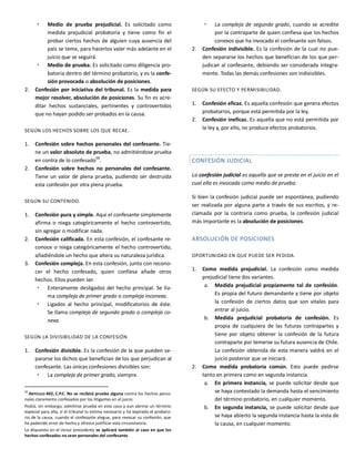  Medio de prueba prejudicial. Es solicitado como
medida prejudicial probatoria y tiene como fin el
probar ciertos hechos de alguien cuya ausencia del
país se teme, para hacerlos valer más adelante en el
juicio que se seguirá.
 Medio de prueba. Es solicitado como diligencia pro-
batoria dentro del término probatorio, y es la confe-
sión provocada o absolución de posiciones.
2. Confesión por iniciativa del tribunal. Es la medida para
mejor resolver, absolución de posiciones. Su fin es acre-
ditar hechos sustanciales, pertinentes y controvertidos
que no hayan podido ser probados en la causa.
SEGÚN LOS HECHOS SOBRE LOS QUE RECAE.
1. Confesión sobre hechos personales del confesante. Tie-
ne un valor absoluto de prueba, no admitiéndose prueba
en contra de lo confesado
68
.
2. Confesión sobre hechos no personales del confesante.
Tiene un valor de plena prueba, pudiendo ser destruida
esta confesión por otra plena prueba.
SEGÚN SU CONTENIDO.
1. Confesión pura y simple. Aquí el confesante simplemente
afirma o niega categóricamente el hecho controvertido,
sin agregar o modificar nada.
2. Confesión calificada. En esta confesión, el confesante re-
conoce o niega categóricamente el hecho controvertido,
añadiéndole un hecho que altera su naturaleza jurídica.
3. Confesión compleja. En esta confesión, junto con recono-
cer el hecho confesado, quien confiesa añade otros
hechos. Ellos pueden ser.
 Enteramente desligados del hecho principal. Se lla-
ma compleja de primer grado o compleja inconexa.
 Ligados al hecho principal, modificatorios de éste.
Se llama compleja de segundo grado o compleja co-
nexa.
SEGÚN LA DIVISIBILIDAD DE LA CONFESIÓN.
1. Confesión divisible. Es la confesión de la que pueden se-
pararse los dichos que benefician de los que perjudican al
confesante. Las únicas confesiones divisibles son:
 La compleja de primer grado, siempre.
68
ARTÍCULO 402, C.P.C. No se recibirá prueba alguna contra los hechos perso-
nales claramente confesados por los litigantes en el juicio.
Podrá, sin embargo, admitirse prueba en este caso y aun abrirse un término
especial para ella, si el tribunal lo estima necesario y ha expirado el probato-
rio de la causa, cuando el confesante alegue, para revocar su confesión, que
ha padecido error de hecho y ofrezca justificar esta circunstancia.
Lo dispuesto en el inciso precedente se aplicará también al caso en que los
hechos confesados no sean personales del confesante.
 La compleja de segundo grado, cuando se acredite
por la contraparte de quien confiesa que los hechos
conexos que ha invocado el confesante son falsos.
2. Confesión indivisible. Es la confesión de la cual no pue-
den separarse los hechos que benefician de los que per-
judican al confesante, debiendo ser considerada íntegra-
mente. Todas las demás confesiones son indivisibles.
SEGÚN SU EFECTO Y PERMISIBILIDAD.
1. Confesión eficaz. Es aquella confesión que genera efectos
probatorios, porque está permitida por la ley.
2. Confesión ineficaz. Es aquella que no está permitida por
la ley y, por ello, no produce efectos probatorios.
CONFESIÓN JUDICIAL
La confesión judicial es aquella que se presta en el juicio en el
cual ella es invocada como medio de prueba.
Si bien la confesión judicial puede ser espontánea, pudiendo
ser realizada por alguna parte a través de sus escritos, y re-
clamada por la contraria como prueba, la confesión judicial
más importante es la absolución de posiciones.
ABSOLUCIÓN DE POSICIONES
OPORTUNIDAD EN QUE PUEDE SER PEDIDA.
1. Como medida prejudicial. La confesión como medida
prejudicial tiene dos variantes.
a. Medida prejudicial propiamente tal de confesión.
Es propia del futuro demandante y tiene por objeto
la confesión de ciertos datos que son vitales para
entrar al juicio.
b. Medida prejudicial probatoria de confesión. Es
propia de cualquiera de las futuras contrapartes y
tiene por objeto obtener la confesión de la futura
contraparte por temerse su futura ausencia de Chile.
La confesión obtenida de esta manera valdrá en el
juicio posterior que se iniciará.
2. Como medida probatoria común. Esto puede pedirse
tanto en primera como en segunda instancia.
a. En primera instancia, se puede solicitar desde que
se haya contestado la demanda hasta el vencimiento
del término probatorio, en cualquier momento.
b. En segunda instancia, se puede solicitar desde que
se haya abierto la segunda instancia hasta la vista de
la causa, en cualquier momento.
 