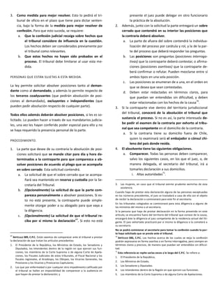 3. Como medida para mejor resolver. Esto lo pedirá el tri-
bunal de oficio en el plazo que tiene para dictar senten-
cia, bajo la forma de la medida para mejor resolver de
confesión. Para que esto suceda, se requiere:
a. Que la confesión judicial recaiga sobre hechos que
el tribunal considere de influencia en la cuestión.
Los hechos deben ser considerados previamente por
el tribunal como relevantes.
b. Que estos hechos no hayan sido probados en el
proceso. El tribunal debe limitarse al usar esta me-
dida.
PERSONAS QUE ESTÁN SUJETAS A ESTA MEDIDA.
La ley permite solicitar absolver posiciones tanto al deman-
dante como al demandado, y además lo permite respecto de
los terceros coadyuvantes (que pedirán absolución de posi-
ciones al demandado), excluyentes e independientes (que
pueden pedir absolución respecto de cualquier parte).
Todos ellos además deberán absolver posiciones, si les es so-
licitado. Lo pueden hacer a través de sus mandatarios judicia-
les, una vez les hayan conferido poder especial para ello y no
se haya requerido la presencia personal de la parte.
PROCEDIMIENTO.
1. La parte que desee de su contraria la absolución de posi-
ciones solicitará que se mande citar para día y hora de-
terminados a la contraparte para que comparezca a ab-
solver posiciones de acuerdo al pliego que se acompaña
en sobre cerrado. Esta solicitud contendrá.
a. La solicitud de que el sobre cerrado que se acompa-
ñará sea mantenido en reserva y custodia por la Se-
cretaría del Tribunal.
b. (Opcionalmente) La solicitud de que la parte com-
parezca personalmente a absolver posiciones. Si es-
to no está presente, la contraparte puede simple-
mente otorgar poder a su abogado para que vaya a
la diligencia.
c. (Opcionalmente) La solicitud de que el tribunal re-
ciba por sí mismo la declaración
69
. Si esto no está
69
ARTÍCULO 389, C.P.C. Están exentos de comparecer ante el tribunal a prestar
la declaración de que tratan los artículos precedentes:
1. El Presidente de la República, los Ministros de Estado, los Senadores y
Diputados, los Intendentes dentro de la región en que ejercen sus fun-
ciones; los miembros de la Corte Suprema o de alguna Corte de Apela-
ciones, los Fiscales Judiciales de estos tribunales, el Fiscal Nacional y los
fiscales regionales, el Arzobispo, los Obispos, los Vicarios Generales, los
Provisores y los Vicarios y Provicarios Capitulares;
2. Los que por enfermedad o por cualquier otro impedimento calificado por
el tribunal se hallen en imposibilidad de comparecer a la audiencia en
que hayan de prestar la declaración; y
presente el juez puede delegar en otro funcionario
la práctica de la absolución.
2. Además, junto con la solicitud la parte entregará un sobre
cerrado que contendrá en su interior las posiciones que
la contraria deberá absolver.
a. La parte de afuera del sobre contendrá la individua-
lización del proceso por carátula y rol, y la de la par-
te del proceso que deberá responder las preguntas.
b. Las posiciones son preguntas (posiciones interroga-
tivas) que la contraparte deberá contestar, o afirma-
ciones (posiciones asertivas) que la contraparte de-
berá confirmar o refutar. Pueden mezclarse entre sí
ambos tipos en una sola posición.
c. Las posiciones se enumeran de a una, en el orden en
que se desea que sean contestadas.
d. Deben estar redactadas en términos claros, para
que puedan ser entendidas sin dificultad, y deben
estar relacionadas con los hechos de la causa
70
.
3. Si la contraparte vive dentro del territorio jurisdiccional
del tribunal, conocerá de la absolución el tribunal que
sustancia el proceso. Si no es así, la parte interesada de-
be pedir el examen de la contraria por exhorto al tribu-
nal que sea competente en el domicilio de la contraria.
a. Si la contraria tiene su domicilio fuera de Chile,
quien lo examinará será el embajador o cónsul chi-
leno del país donde resida.
4. El absolvente tiene las siguientes obligaciones.
a. Comparecer. Todas las personas deben comparecer,
salvo los siguientes casos, en los que el juez, o, de
manera delegada, el secretario del tribunal, irá a
tomarles declaración a sus domicilios.
i. Altas autoridades71
.
3. Las mujeres, en caso que el tribunal estime prudente eximirlas de esta
asistencia.
Cuando haya de prestar esta declaración alguna de las personas exceptuadas
en los números precedentes, el juez se trasladará a casa de ella con el objeto
de recibir la declaración o comisionará para este fin al secretario.
En los tribunales colegiados se comisionará para esta diligencia a alguno de
los ministros del mismo o al secretario.
Si la persona que haya de prestar declaración en la forma prevenida en este
artículo, se encuentra fuera del territorio del tribunal que conoce de la causa,
encargará éste la diligencia al juez competente de la residencia actual del liti-
gante. El juez exhortado practicará por sí mismo la diligencia o la cometerá a
su secretario.
No se podrá comisionar al secretario para tomar la confesión cuando la par-
te haya solicitado que se preste ante el tribunal.
70
ARTÍCULO 386, C.P.C. Los hechos acerca de los cuales se exija la confesión
podrán expresarse en forma asertiva o en forma interrogativa, pero siempre en
términos claros y precisos, de manera que puedan ser entendidos sin dificul-
tad.
71
Esta referencia se repite varias veces a lo largo del C.P.C. Se refiere a:
1. El Presidente de la República,
2. Los Ministros de Estado,
3. Los Senadores y Diputados.
4. Los Intendentes dentro de la Región en que ejercen sus funciones.
5. Los miembros de la Corte Suprema o de alguna Corte de Apelaciones.
 