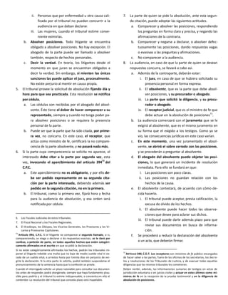 ii. Personas que por enfermedad u otra causa cali-
ficada por el tribunal no puedan concurrir a la
audiencia en que deban declarar.
iii. Las mujeres, cuando el tribunal estime conve-
niente eximirlas.
b. Absolver posiciones. Todo litigante se encuentra
obligado a absolver posiciones. No hay excepción. El
abogado de la parte puede ser llamado a absolver
también, respecto de hechos personales.
c. Decir la verdad. En teoría, los litigantes desde el
momento en que juran se encuentran obligados a
decir la verdad. Sin embargo, si mienten las únicas
sanciones las puede aplicar el juez, procesalmente.
No existe perjurio al mentir en causa propia.
5. El tribunal provee la solicitud de absolución fijando día y
hora para que sea practicada. Esta resolución se notifica
por cédula.
a. Las cédulas son recibidas por el abogado del absol-
vente. Éste tiene el deber de hacer comparecer a su
representado, siempre y cuando no tenga poder pa-
ra absolver posiciones o se requiera la presencia
personal de la parte.
b. Puede ser que la parte que ha sido citada, por prime-
ra vez, no concurra. En este caso, el receptor, que
actúa como ministro de fe, certificará la no compare-
cencia de la parte absolvente, y no pasará nada más.
6. Si la parte cuya comparecencia se solicita no aparece, el
interesado debe citar a la parte por segunda vez, esta
vez, invocando el apercibimiento del artículo 394
72
del
C.P.C.
a. Este apercibimiento no es obligatorio, y por ello de-
be ser pedido expresamente en su segunda cita-
ción por la parte interesada, debiendo además ser
pedido en la segunda citación, no en la primera.
b. El tribunal, como la primera vez, fijará hora y fecha
para la audiencia de absolución, y esa orden será
notificada por cédula.
6. Los Fiscales Judiciales de estos tribunales.
7. El Fiscal Nacional y los Fiscales Regionales.
8. El Arzobispo, los Obispos, los Vicarios Generales, los Provisores y los Vi-
carios y Provicarios Capitulares.
72
Artículo 394, C.P.C. Si el litigante no comparece al segundo llamado, o si,
compareciendo, se niega a declarar o da respuestas evasivas, se le dará por
confeso, a petición de parte, en todos aquellos hechos que estén categóri-
camente afirmados en el escrito en que se pidió la declaración.
Si no están categóricamente afirmados los hechos, podrán los tribunales im-
poner al litigante rebelde una multa que no baje de medio sueldo vital ni ex-
ceda de un sueldo vital, o arrestos hasta por treinta días sin perjuicio de exi-
girle la declaración. Si la otra parte lo solicita, podrá también suspenderse el
pronunciamiento de la sentencia hasta que la confesión se preste.
Cuando el interrogado solicite un plazo razonable para consultar sus documen-
tos antes de responder, podrá otorgársele, siempre que haya fundamento plau-
sible para pedirlo y el tribunal lo estime indispensable, o consienta en ello el
contendor. La resolución del tribunal que conceda plazo será inapelable.
7. La parte de quien se pide la absolución, ante esta segun-
da citación, puede adoptar las siguientes actitudes.
a. Comparecer y absolver las posiciones, respondiendo
las preguntas en forma clara y precisa, y negando las
afirmaciones de la contraria.
b. Comparecer y negarse a declarar, o absolver defec-
tuosamente las posiciones, dando respuestas vagas
o evasivas a las preguntas y afirmaciones.
c. No comparecer a la audiencia.
8. La audiencia, en caso de que la parte de quien se desean
respuestas concurra, se llevará a cabo así.
a. Además de la contraparte, deberán estar:
i. El juez, en caso de que se hubiera solicitado su
presencia personal en forma expresa.
ii. El absolvente, que es la parte que debe absol-
ver posiciones, y su procurador o abogado.
iii. La parte que solicitó la diligencia, y su procu-
rador o abogado.
iv. El receptor judicial, que es el ministro de fe que
debe actuar en la absolución de posiciones
73
.
b. La audiencia comenzará con el juramento que se le
exigirá al absolvente, que es el mismo juramento en
su forma que el exigido a los testigos. Como ya se
vio, las consecuencias jurídicas en este caso varían.
c. En este momento, una vez juramentado el absol-
vente, se abrirá el sobre cerrado con las posiciones,
y se procederán a preguntar al absolvente.
d. El abogado del absolvente puede objetar las posi-
ciones, lo que generará un incidente de resolución
inmediata. Para ello se fundará en que:
i. Las posiciones son poco claras.
ii. Las posiciones no guardan relación con los
hechos de la causa.
e. El absolvente contestará, de acuerdo con cómo de-
cida hacerlo.
i. El tribunal puede aceptar, previa calificación, la
excusa de olvido de los hechos.
ii. El absolvente puede hacer todas las observa-
ciones que desee para aclarar sus dichos.
iii. El tribunal puede darle además plazo para que
revise sus documentos en busca de informa-
ción.
f. Se procederá a reducir la declaración del absolvente
a un acta, que deberán firmar.
73
ARTÍCULO 390, C.O.T. Los receptores son ministros de fe pública encargados
de hacer saber a las partes, fuera de las oficinas de los secretarios, los decre-
tos y resoluciones de los Tribunales de Justicia, y de evacuar todas aquellas
diligencias que los mismos tribunales les cometieren.
Deben recibir, además, las informaciones sumarias de testigos en actos de
jurisdicción voluntaria o en juicios civiles y actuar en estos últimos como mi-
nistros de fe en la recepción de la prueba testimonial y en la diligencia de
absolución de posiciones.
 