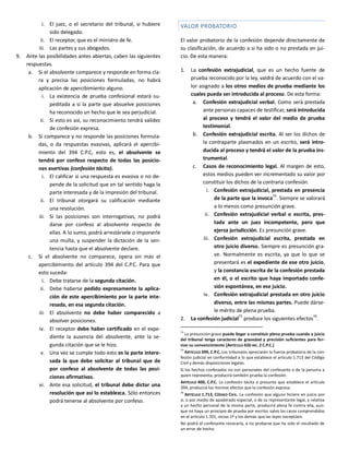 i. El juez, o el secretario del tribunal, si hubiere
sido delegado.
ii. El receptor, que es el ministro de fe.
iii. Las partes y sus abogados.
9. Ante las posibilidades antes abiertas, caben las siguientes
respuestas.
a. Si el absolvente comparece y responde en forma cla-
ra y precisa las posiciones formuladas, no habrá
aplicación de apercibimiento alguno.
i. La existencia de prueba confesional estará su-
peditada a si la parte que absuelve posiciones
ha reconocido un hecho que le sea perjudicial.
ii. Si esto es así, su reconocimiento tendrá validez
de confesión expresa.
b. Si comparece y no responde las posiciones formula-
das, o da respuestas evasivas, aplicará el apercibi-
miento del 394 C.P.C, esto es, el absolvente se
tendrá por confeso respecto de todas las posicio-
nes asertivas (confesión tácita).
i. El calificar si una respuesta es evasiva o no de-
pende de la solicitud que en tal sentido haga la
parte interesada y de la impresión del tribunal.
ii. El tribunal otorgará su calificación mediante
una resolución.
iii. Si las posiciones son interrogativas, no podrá
darse por confeso al absolvente respecto de
ellas. A lo sumo, podrá arrestársele o imponerle
una multa, y suspender la dictación de la sen-
tencia hasta que el absolvente declare.
c. Si el absolvente no comparece, opera sin más el
apercibimiento del artículo 394 del C.P.C. Para que
esto suceda:
i. Debe tratarse de la segunda citación.
ii. Debe haberse pedido expresamente la aplica-
ción de este apercibimiento por la parte inte-
resada, en esa segunda citación.
iii. El absolvente no debe haber comparecido a
absolver posiciones.
iv. El receptor debe haber certificado en el expe-
diente la ausencia del absolvente, ante la se-
gunda citación que se le hizo.
v. Una vez se cumple todo esto es la parte intere-
sada la que debe solicitar al tribunal que de
por confeso al absolvente de todas las posi-
ciones afirmativas.
vi. Ante esa solicitud, el tribunal debe dictar una
resolución que así lo establezca. Sólo entonces
podrá tenerse al absolvente por confeso.
VALOR PROBATORIO
El valor probatorio de la confesión depende directamente de
su clasificación, de acuerdo a si ha sido o no prestada en jui-
cio. De esta manera:
1. La confesión extrajudicial, que es un hecho fuente de
prueba reconocido por la ley, valdrá de acuerdo con el va-
lor asignado a los otros medios de prueba mediante los
cuales pueda ser introducida al proceso. De esta forma:
a. Confesión extrajudicial verbal. Como será prestada
ante personas capaces de testificar, será introducida
al proceso y tendrá el valor del medio de prueba
testimonial.
b. Confesión extrajudicial escrita. Al ser los dichos de
la contraparte plasmados en un escrito, será intro-
ducida al proceso y tendrá el valor de la prueba ins-
trumental.
c. Casos de reconocimiento legal. Al margen de esto,
estos medios pueden ver incrementado su valor por
constituir los dichos de la contraria confesión.
i. Confesión extrajudicial, prestada en presencia
de la parte que la invoca74
. Siempre se valorará
a lo menos como presunción grave.
ii. Confesión extrajudicial verbal o escrita, pres-
tada ante un juez incompetente, pero que
ejerza jurisdicción. Es presunción grave.
iii. Confesión extrajudicial escrita, prestada en
otro juicio diverso. Siempre es presunción gra-
ve. Normalmente es escrita, ya que lo que se
presentará es el expediente de ese otro juicio,
y la constancia escrita de la confesión prestada
en él, o el escrito que haya importado confe-
sión espontánea, en ese juicio.
iv. Confesión extrajudicial prestada en otro juicio
diverso, entre las mismas partes. Puede dárse-
le mérito de plena prueba.
2. La confesión judicial75
produce los siguientes efectos76
.
74
La presunción grave puede llegar a constituir plena prueba cuando a juicio
del tribunal tenga caracteres de gravedad y precisión suficientes para for-
mar su convencimiento [ARTÍCULO 426 INC. 2 C.P.C.]
75
ARTÍCULO 399, C.P.C. Los tribunales apreciarán la fuerza probatoria de la con-
fesión judicial en conformidad a lo que establece el artículo 1.713 del Código
Civil y demás disposiciones legales.
Si los hechos confesados no son personales del confesante o de la persona a
quien representa, producirá también prueba la confesión.
ARTÍCULO 400, C.P.C. La confesión tácita o presunta que establece el artículo
394, producirá los mismos efectos que la confesión expresa.
76
ARTÍCULO 1.713, CÓDIGO CIVIL. La confesión que alguno hiciere en juicio por
sí, o por medio de apoderado especial, o de su representante legal, y relativa
a un hecho personal de la misma parte, producirá plena fe contra ella, aun-
que no haya un principio de prueba por escrito; salvo los casos comprendidos
en el artículo 1.701, inciso 1º y los demás que las leyes exceptúen.
No podrá el confesante revocarla, a no probarse que ha sido el resultado de
un error de hecho.
 