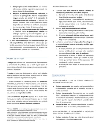 a. Siempre produce los mismos efectos, sea la confe-
sión expresa o tácita, espontánea o provocada me-
diante absolución de posiciones.
b. Respecto de hechos personales del confesante, la
confesión es plena prueba. Además no se recibirá
ninguna prueba en contra
77
de la confesión de
hechos personales del confesante. La doctrina está
dividida asimismo, sobre si se aceptan o no medios
de prueba que desvirtúen la confesión, aunque es-
tos mismos tengan el valor de plenas pruebas.
c. Respecto de hechos no personales del confesante,
la confesión judicial es plena prueba también. Sin
embargo, aquí no hay discusión respecto a que es
posible destruir esta prueba con otras plenas prue-
bas que la contradigan.
3. La única manera de revocar una confesión es alegar que
ésta se prestó bajo error de hecho. Esto es algo que
tendrá que probar el confesante, para lo cual el tribunal
podrá incluso abrir términos especiales de prueba, si el
confesante ofrece justificar esta circunstancia.
PRUEBA DE TESTIGOS
El testigo es la persona que, habiendo tenido presumiblemen-
te conocimiento de un hecho que ha caído bajo la acción de
sus sentidos, es llamado luego para prestar declaración en jui-
cio acerca del mismo.
El testigo es la persona distinta de los sujetos procesales lla-
mada a exponer al juez las propias observaciones de hechos
acaecidos que tienen importancia en el pleito.
La prueba testimonial se caracteriza por ser una prueba cir-
cunstancial, al generarse en el transcurso del juicio. En teoría,
debería rendirse ante el juez, pero en la práctica se rinde úni-
camente ante el receptor judicial, y cualquier incidente que
proceda lo resuelve el juez, por escrito y más adelante. Por
eso, además, es una prueba mediata.
Existe una exclusión de prueba respecto de la prueba testi-
monial, que se explica por la desconfianza con que es mirada
por parte del legislador. Además, la oportunidad para rendir la
prueba testimonial se limita al término probatorio.
77
ARTÍCULO 402, C.P.C. No se recibirá prueba alguna contra los hechos perso-
nales claramente confesados por los litigantes en el juicio.
Podrá, sin embargo, admitirse prueba en este caso y aun abrirse un término
especial para ella, si el tribunal lo estima necesario y ha expirado el probato-
rio de la causa, cuando el confesante alegue, para revocar su confesión, que
ha padecido error de hecho y ofrezca justificar esta circunstancia.
Lo dispuesto en el inciso precedente se aplicará también al caso en que los
hechos confesados no sean personales del confesante.
REQUISITOS DE LOS TESTIGOS.
1. En primer lugar, debe tratarse de terceros a quienes no
afecte de ninguna manera el resultado del juicio.
a. Por esto, obviamente, ni las partes ni los terceros
intervinientes pueden ser testigos.
b. Además, cualquier causal objetiva por la cual el tes-
tigo pudiera tener algún interés, sea sentimental,
sea de cualquier clase, en el resultado del juicio,
será causa de su tacha.
2. Además, debe declarar sobre hechos precisos.
a. No se puede rendir prueba testimonial sobre puntos
de derecho; únicamente, sobre hechos.
b. El testigo sólo puede declarar sobre hechos preci-
sos y determinados. Cualquier opinión o juicio que
haga no será considerado.
3. Los hechos que conozca el testigo deben haber llegado a
su conocimiento por obra de sus propios sentidos, o por
el dicho de otros.
a. El testigo presencial, que es quien presenció el hecho
con sus sentidos, tendrá un mayor valor probatorio
porque será capaz de dar razón de sus dichos.
b. Dar razón de los dichos es señalar con precisión la
causa, antecedente o motivo que sustenta la decla-
ración que se hace de los hechos expuestos. Este
motivo es de carácter sustancial.
c. El testigo de oídas tendrá un mucho menor valor
probatorio.
CLASIFICACIÓN
SEGÚN LA FORMA EN LA CUAL LOS TESTIGOS TOMARON CO-
NOCIMIENTO DE LOS HECHOS.
 Testigos presenciales. Son aquellos que han estado física
y mentalmente presentes en el momento en que los
hechos ocurrieron.
 Testigos instrumentales. Son aquellos que han estado
física y mentalmente presentes en el momento en que se
ha suscrito un documento o desarrollado un acto jurídico
solemne que los requiere. Acreditan la veracidad de la
firma de los otorgantes.
 Testigos de oídas. Son aquellos que conocieron los hechos
a través del dicho de una de las partes o de terceros.
SEGÚN LAS CALIDADES O CIRCUNSTANCIAS DE LOS HECHOS
SOBRE LOS QUE DECLAREN LOS TESTIGOS.
 Testigos contestes. Testigos que están de acuerdo en el
hecho y en sus circunstancias esenciales.
 