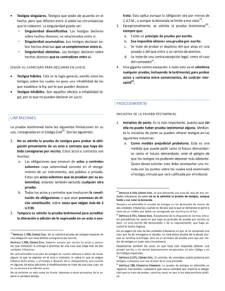  Testigos singulares. Testigos que están de acuerdo en el
hecho, pero que difieren entre sí sobre las circunstancias
que lo rodearon. La singularidad puede ser:
 Singularidad diversificativa. Los testigos declaran
sobre hechos diversos, no relacionados entre sí.
 Singularidad acumulativa. Los testigos declaran so-
bre hechos diversos que se complementan entre sí.
 Singularidad obstativa. Los testigos declaran sobre
hechos diversos que se contradicen entre sí.
SEGÚN SU CAPACIDAD PARA DECLARAR EN JUICIO.
 Testigos hábiles. Esta es la regla general, siendo estos los
testigos sobre los cuales no pesa una inhabilidad de las
que establece la ley, por lo que pueden declarar.
 Testigos inhábiles. Son aquellos afectos a inhabilidad le-
gal, por lo que no pueden declarar en juicio.
LIMITACIONES
La prueba testimonial tiene las siguientes limitaciones en su
uso, consagradas en el Código Civil
78
. Son las siguientes:
1. No se admite la prueba de testigos para probar la obli-
gación proveniente de un acto o contrato que haya de-
bido consignarse por escrito. Estos actos o contratos son
muchos:
a. Las obligaciones que emanan de actos y contratos
solemnes cuya solemnidad consiste en el otorga-
miento de un instrumento, sea público o privado.
Estos son actos solemnes que se prueban por su so-
lemnidad, estando también excluida cualquier otra
prueba.
b. Todos los actos y contratos que involucren la consti-
tución de obligaciones, o que sean promesas de di-
cha constitución, sobre cosas que valgan más de 2
U.T.M.
2. Tampoco se admite la prueba testimonial para acreditar
la alteración o adición de lo expresado en un acto o con-
78
ARTÍCULO 1.708, CÓDIGO CIVIL. No se admitirá prueba de testigos respecto de
una obligación que haya debido consignarse por escrito.
ARTÍCULO 1.709, CÓDIGO CIVIL. Deberán constar por escrito los actos o contra-
tos que contienen la entrega o promesa de una cosa que valga más de dos
unidades tributarias.
No será admisible la prueba de testigos en cuanto adicione o altere de modo
alguno lo que se exprese en el acto o contrato, ni sobre lo que se alegue
haberse dicho antes, o al tiempo o después de su otorgamiento, aun cuando
en algunas de estas adiciones o modificaciones se trate de una cosa cuyo va-
lor no alcance a la referida suma.
No se incluirán en esta suma los frutos, intereses u otros accesorios de la es-
pecie o cantidad debida.
trato. Esto aplica aunque la obligación sea por menos de
2 U.T.M., o aunque la demanda se limite a ese valor79
.
3. Excepcionalmente, se admite la prueba testimonial
80
,
siempre que:
a. Exista un principio de prueba por escrito.
b. Sea imposible obtener una prueba por escrito.
c. Se trate de probar el depósito del que aloja en una
posada o del que entre a un centro de eventos.
d. Se trate de una contra-excepción legal, como el caso
del comodato
81
.
4. Una gigante contra-excepción a todo esto es el admitirse
cualquier prueba, incluyendo la testimonial, para probar
actos y contratos entre comerciantes, de carácter mer-
cantil82
.
PROCEDIMIENTO
INICIATIVA DE LA PRUEBA TESTIMONIAL
1. Iniciativa de parte. Es la más importante, puesto que sin
ella no puede haber prueba testimonial alguna. Median-
te la iniciativa de parte se pueden ofrecer testigos en las
siguientes instancias:
a. Como medida prejudicial probatoria. Esta es una
medida que puede pedir tanto el futuro demandan-
te como el futuro demandado, ante el peligro de
que los testigos no pudieren deponer más adelante.
Quien desee solicitar esto debe acompañar una mi-
nuta con los puntos sobre los cuales será examinado
el testigo, minuta que será calificada por el tribunal.
79
ARTÍCULO 1.710, CÓDIGO CIVIL. Al que demanda una cosa de más de dos uni-
dades tributarias de valor no se le admitirá la prueba de testigos, aunque
limite a ese valor la demanda.
Tampoco es admisible la prueba de testigos en las demandas de menos de
dos unidades tributarias, cuando se declara que lo que se demanda es parte o
resto de un crédito que debió ser consignado por escrito y no lo fue.
80
ARTÍCULO 1.711, CÓDIGO CIVIL. Exceptúense de lo dispuesto en los tres artícu-
los precedentes los casos en que haya un principio de prueba por escrito, es
decir, un acto escrito del demandado o de su representante, que haga ve-
rosímil el hecho litigioso.
Así un pagaré de más de dos unidades tributarias en que se ha comprado una
cosa que ha de entregarse al deudor, no hará plena prueba de la deuda por-
que no certifica la entrega; pero es un principio de prueba para que por me-
dio de testigos se supla esta circunstancia.
Exceptúense también los casos en que haya sido imposible obtener una
prueba escrita, y los demás expresamente exceptuados en este Código y en
los Códigos especiales.
81
ARTÍCULO 2.175, CÓDIGO CIVIL. El contrato de comodato podrá probarse por
testigos, cualquiera que sea el valor de la cosa prestada.
82
ARTÍCULO 128, CÓDIGO DE COMERCIO. La prueba de testigos es admisible en
negocios mercantiles, cualquiera que sea la cantidad que importe la obliga-
ción que se trate de probar, salvo los casos en que la ley exija escritura públi-
ca.
 