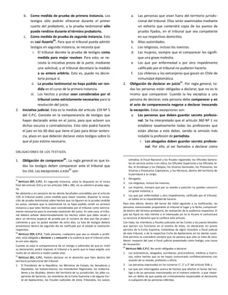 b. Como medida de prueba de primera instancia. Los
testigos sólo podrán ofrecerse durante el primer
cuarto del probatorio, y la prueba testimonial sólo
puede rendirse durante el término probatorio.
c. Como medida de prueba de segunda instancia. Esto
es casi ilusorio
83
. Para que el tribunal pueda admitir
testigos en segunda instancia, se necesita que:
i. El tribunal decrete la prueba de testigos como
medida para mejor resolver. Para esto, se ne-
cesita la iniciativa previa de la parte, mediante
una solicitud, y el tribunal decretará la medida
a su entero arbitrio. Esto es, puede no decre-
tarla porque sí.
ii. La prueba testimonial no haya podido ser ren-
dida en el curso de la primera instancia.
iii. Los hechos a probar sean considerados por el
tribunal como estrictamente necesarios para la
resolución del juicio.
2. Iniciativa judicial. Esta es la medida del artículo 159 Nº 5
del C.P.C. Consiste en la comparecencia de testigos que
hayan declarado antes en el juicio, para que aclaren sus
dichos oscuros o contradictorios. Esto sólo podrá hacerlo
el juez en los 60 días que tiene el juez para dictar senten-
cia, plazo en que deberán declarar estos testigos sobre lo
que el juez estime necesario.
OBLIGACIONES DE LOS TESTIGOS.
1. Obligación de comparecer
84
. La regla general es que to-
dos los testigos deben comparecer ante el tribunal que
los citó. Las excepciones a esto85
son:
83
ARTÍCULO 207, C.P.C. En segunda instancia, salvo lo dispuesto en el inciso
final del artículo 310 y en los artículos 348 y 385, no se admitirá prueba algu-
na.
No obstante y sin perjuicio de las demás facultades concedidas por el artículo
159, el tribunal podrá, como medida para mejor resolver, disponer la recep-
ción de prueba testimonial sobre hechos que no figuren en la prueba rendida
en autos, siempre que la testimonial no se haya podido rendir en primera
instancia y que tales hechos sean considerados por el tribunal como estricta-
mente necesarios para la acertada resolución del juicio. En este caso, el tribu-
nal deberá señalar determinadamente los hechos sobre que deba recaer y
abrir un término especial de prueba por el número de días que fije pruden-
cialmente y que no podrá exceder de ocho días. La lista de testigos deberá
presentarse dentro de segundo día de notificada por el estado la resolución
respectiva.
84
ARTÍCULO 359, C.P.C. Toda persona, cualquiera que sea su estado o profe-
sión, está obligada a declarar y a concurrir a la audiencia que el tribunal seña-
le con este objeto.
Cuando se exija la comparecencia de un testigo a sabiendas de que es inútil
su declaración, podrá imponer el tribunal a la parte que la haya exigido una
multa de un décimo a medio sueldo vital.
85
ARTÍCULO 361, C.P.C. Podrán declarar en el domicilio que fijen dentro del
territorio jurisdiccional del tribunal:
1. El Presidente de la República, los Ministros de Estado, los Senadores y
Diputados, los Subsecretarios; los Intendentes Regionales, los Goberna-
dores y los Alcaldes, dentro del territorio de su jurisdicción; los jefes su-
periores de Servicios, los miembros de la Corte Suprema o de alguna Cor-
te de Apelaciones, los Fiscales Judiciales de estos Tribunales, los Jueces
a. Las personas que vivan fuera del territorio jurisdic-
cional del tribunal. Ellas serán examinadas mediante
un exhorto que contendrá copia de los puntos de
prueba fijados, en el tribunal que sea competente
en sus respectivos domicilios.
b. Altas autoridades.
c. Los religiosos, incluso los novicios.
d. Las mujeres, siempre que el comparecer les signifi-
que una grave molestia.
e. Los que por enfermedad o por otro impedimento
calificado por el tribunal no pudieren hacerlo.
f. Los chilenos y los extranjeros que gocen en Chile de
inmunidad diplomática.
2. Obligación de declarar en juicio86
. Por regla general, to-
das las personas están obligadas a declarar, que no es lo
mismo que comparecer. Cuando la ley exceptúa a una
persona de declarar, esta persona debe comparecer y en
el acto de comparecencia negarse a declarar invocando
la excepción. Estas excepciones son:
a. Las personas que deben guardar secreto profesio-
nal. Se ha interpretado que el artículo 360 Nº 1 no
establece taxativamente todas las profesiones que
están afectas a este deber, siendo la omisión más
notable la profesión de periodista.
i. Los abogados deben guardar secreto profesio-
nal. Por ello, al ser llamados a declarar como
Letrados; el Fiscal Nacional y los fiscales regionales; los Oficiales Genera-
les en servicio activo o en retiro, los Oficiales Superiores y los Oficiales Je-
fes; el Arzobispo y los Obispos, los Vicarios Generales, los Provisores, los
Vicarios y Provicarios Capitulares; y los Párrocos, dentro del territorio de
la parroquia a su cargo;
2. Derogado;
3. Los religiosos, incluso los novicios;
4. Las mujeres, siempre que por su estado o posición no puedan concurrir
sin grave molestia; y
5. Los que por enfermedad u otro impedimento, calificado por el tribunal,
se hallen en la imposibilidad de hacerlo.
Para este efecto, dentro del tercer día hábil siguiente a su notificación, las
personas mencionadas propondrán al tribunal el lugar y la fecha, comprendi-
da dentro del término probatorio, de realización de la audiencia respectiva. El
juez los fijará sin más trámite si el interesado así no lo hiciere ni comunicare
su renuncia al derecho que le confiere este artículo.
Con todo, los miembros y fiscales judiciales de las Cortes y los jueces letrados
que ejerzan sus funciones en el asiento de éstas, no declararán sin previo
permiso de la Corte Suprema, tratándose de algún miembro o fiscal judicial
de este tribunal, o de la respectiva Corte de Apelaciones en los demás casos.
Este permiso se concederá siempre que no parezca que sólo se trata de esta-
blecer, respecto del juez o fiscal judicial presentado como testigo, una causa
de recusación.
86
ARTÍCULO 360, C.P.C. No serán obligados a declarar:
1. Los eclesiásticos, abogados, escribanos, procuradores, médicos y matro-
nas, sobre hechos que se les hayan comunicado confidencialmente con
ocasión de su estado, profesión u oficio;
2. Las personas expresadas en los números 1°, 2° y 3° del artículo 358; y
3. Los que son interrogados acerca de hechos que afecten el honor del tes-
tigo o de las personas mencionadas en el número anterior, o que impor-
ten un delito de que pueda ser criminalmente responsable el declarante
o cualquiera de las personas referidas.
 