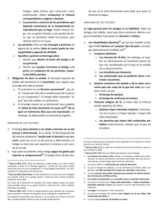 testigos sobre hechos que conocieren como
profesionales, deben comparecer al tribunal
correspondiente y negarse a declarar.
ii. La presencia o ausencia de los periodistas aquí
depende únicamente de la interpretación ju-
risprudencial que se haga. Puedo intentar exi-
gir, con un grado limitado y aún posible de éxi-
to, que un periodista revele sus fuentes, para
obtener éxito en mi causa.
b. Los parientes. Ellos son los cónyuges y parientes de
alguna de las partes hasta el cuarto grado de con-
sanguinidad y segundo de afinidad.
c. Aquellos a quienes se interroga sobre:
i. Hechos que afectan el honor del testigo o de
sus parientes.
ii. Hechos que puedan incriminar al testigo, a la
parte, o a cualquiera de sus parientes, respec-
to de delitos penales.
3. Obligación de decir la verdad. El principal requisito de
validez del testimonio es el juramento, que asegura que
el testigo dirá toda la verdad.
a. El juramento es una fórmula sacramental
87
, que di-
ce: “¿Juráis por Dios decir verdad acerca de lo que se
os va a preguntar?". El testigo debe responder “Sí,
juro” para dar validez a su testimonio.
b. Si el testigo miente en su declaración será culpable
del delito de falso testimonio en causa civil
88
. No es
igual un testimonio falso que uno equivocado, sin
embargo. Se debe probar la voluntad de engañar.
DERECHOS DE LOS TESTIGOS.
1. El testigo tiene derecho a ser citado a declarar en un día
preciso y determinado. Si es citado “el decimoquinto día
del término probatorio” tendrá todo el derecho a no con-
currir, pues ese no es un día preciso y determinado y el
testigo no tiene por qué examinar el proceso y ver cuán-
do es ese día.
2. Que quien lo presenta como testigo pague los gastos que
importa su comparecencia89
. El testigo tiene 20 días des-
87
ARTÍCULO 363, C.P.C. Antes de examinar a cada testigo, se le hará prestar
juramento al tenor de la fórmula siguiente: “¿Juráis por Dios decir verdad
acerca de lo que se os va a preguntar?". El interrogado responderá: "Sí, juro",
conforme a lo dispuesto en el artículo 62.
88
ARTÍCULO 209, CÓDIGO PENAL. El falso testimonio en causa civil, será castigado
con presidio menor en su grado medio y multa de once a veinte unidades
tributarias mensuales.
Si el valor de la demanda no excediere de cuatro sueldos vitales, las penas
serán presidio menor en su grado mínimo y multa de seis a diez unidades
tributarias mensuales.
89
ARTÍCULO 381, C.P.C. Tiene el testigo derecho para reclamar de la persona
que lo presenta, el abono de los gastos que le imponga la comparecencia.
Se entenderá renunciado este derecho si no se ejerce en el plazo de veinte
días, contados desde la fecha en que se presta la declaración.
de que se le toma declaración para pedir que quien lo
presentó le pague.
HABILIDAD DE LOS TESTIGOS.
La regla general para los testigos es la habilidad. Todos los
testigos son hábiles, salvo que éstos estuvieren afectos a al-
guna inhabilidad. Esta puede ser absoluta o relativa.
1. Las inhabilidades absolutas
90
son las que impiden al tes-
tigo inhábil declarar en cualquier tipo de juicio. Los testi-
gos absolutamente inhábiles son91
:
a. Incapaces absolutos.
i. Los menores de 14 años. Sin embargo, se acep-
tan sus declaraciones sin juramento previo, las
que son consideradas por el juez en la medida
de su discernimiento.
ii. Los interdictos por demencia.
iii. Los sordomudos que no pudieren darse a en-
tender claramente.
b. Quienes carecieren del sentido o de la razón nece-
sarios para dar razón de lo que han visto por cual-
quier razón, ya sea:
i. Al tiempo de declarar.
ii. Al tiempo de verificarse los hechos.
c. Personas indignas de fe. A todos ellos el tribunal
puede repelerlos de oficio.
i. Quienes hayan intentado cohechar a funciona-
rios en el juicio, lo hayan logrado, o hayan sido
ellos cohechados.
ii. Las personas que hayan sido condenadas por
delitos anteriormente, siempre que el juez así
lo estime.
En caso de desacuerdo, estos gastos serán regulados por el tribunal sin forma
de juicio y sin ulterior recurso.
90
ARTÍCULO 356, C.P.C. Es hábil para testificar en juicio toda persona a quien la
ley no declare inhábil.
91
ARTÍCULO 357, C.P.C. No son hábiles para declarar como testigos:
1. Los menores de catorce años. Podrán, sin embargo, aceptarse las decla-
raciones sin previo juramento y estimarse como base para una presun-
ción judicial, cuando tengan discernimiento suficiente;
2. Los que se hallen en interdicción por causa de demencia;
3. Los que al tiempo de declarar, o al de verificarse los hechos sobre que
declaran, se hallen privados de la razón, por ebriedad u otra causa;
4. Los que carezcan del sentido necesario para percibir los hechos declara-
dos al tiempo de verificarse éstos;
5. Los sordos o sordomudos que no puedan darse a entender claramente;
6. Los que en el mismo juicio hayan sido cohechados, o hayan cohechado o
intentado cohechar a otros, aun cuando no se les haya procesado crimi-
nalmente;
7. Los vagos sin ocupación u oficio conocido;
8. Los que en concepto del tribunal sean indignos de fe por haber sido
condenados por delito; y
9. Los que hagan profesión de testificar en juicio.
 