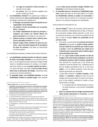 iii. Los vagos sin ocupación ni oficio conocido. Los
cesantes no son vagos.
iv. Los jureros. Ellos son personas pagadas para
mentir y testificar en juicio.
2. Las inhabilidades relativas
92
son aquellas que impiden al
testigo inhábil declarar sólo en ciertos juicios específicos.
Los testigos relativamente inhábiles son:
a. El cónyuge y los parientes hasta el 4º grado de con-
sanguinidad y 2º de afinidad.
b. Los pupilos, si fueren presentados por sus guarda-
dores, y viceversa.
c. Los criados, dependientes de quien los presenta, o
cualquiera que tuviere una relación laboral con
quien lo presenta como testigo en una causa civil.
d. Quienes tuvieren un interés cierto, material, pecu-
niario y estimable en dinero en la causa.
e. Quienes tengan íntima amistad con quien los pre-
senta, o gran enemistad respecto de la contraparte
de quien los presenta. Esto debe ser demostrado
con hechos graves.
Las inhabilidades absolutas y relativas tienen efectos diversos.
1. Las inhabilidades absolutas facultan al tribunal a repeler
de oficio a los testigos inhábiles y a no tomarles declara-
ción, si la contraparte de quien presenta al testigo inhábil
notare la inhabilidad absoluta. En cambio, si la inhabili-
dad fuere relativa, el juez no podrá repelerlo de oficio y,
si la parte formulare una tacha, el juez de todas formas
debe tomar la declaración del testigo, resolviendo sobre
la tacha en la sentencia definitiva.
2. Es imposible purgar una inhabilidad absoluta, pero las
inhabilidades relativas se pueden purgar. Esto sucederá
92
ARTÍCULO 358, C.P.C. Son también inhábiles para declarar:
1. El cónyuge y los parientes legítimos hasta el cuarto grado de consangui-
nidad y segundo de afinidad de la parte que los presenta como testigos;
2. Los ascendientes, descendientes y hermanos ilegítimos, cuando haya
reconocimiento del parentesco que produzca efectos civiles respecto de
la parte que solicite su declaración [Derogado orgánicamente];
3. Los pupilos por sus guardadores y viceversa;
4. Los criados domésticos o dependientes de la parte que los presente.
Se entenderá por dependiente, para los efectos de este artículo, el que
preste habitualmente servicios retribuidos al que lo haya presentado por
testigo, aunque no viva en su casa;
5. Los trabajadores y labradores dependientes de la persona que exige su
testimonio;
6. Los que a juicio del tribunal carezcan de la imparcialidad necesaria para
declarar por tener en el pleito interés directo o indirecto; y
7. Los que tengan íntima amistad con la persona que los presenta o enemis-
tad respecto de la persona contra quien declaren.
La amistad o enemistad deberán ser manifestadas por hechos graves que
el tribunal calificará según las circunstancias.
Las inhabilidades que menciona este artículo no podrán hacerse valer cuando
la parte a cuyo favor se hallan establecidas, presente como testigos a las
mismas personas a quienes podrán aplicarse dichas tachas.
cuando ambas partes presentan testigos inhábiles rela-
tivamente, lo cual nivela el campo de juego.
3. Es imposible pensar en renunciar las inhabilidades abso-
lutas, puesto que ellas son de orden público. En cambio,
las inhabilidades relativas sí pueden ser renunciadas si
no se hacen valer las tachas en el momento correspon-
diente o si se produce la purga de las inhabilidades.
PROCEDIMIENTO PROPIAMENTE TAL.
1. Lista de testigos93
. Dentro de la primera cuarta parte del
término probatorio redondeada hacia arriba, el interesa-
do en presentar testigos deberá presentar su lista. En el
caso del juicio ordinario, con un término probatorio de 20
días, la lista de testigos deberá ser presentada en los
primeros 5 días.
a. Este plazo se cuenta desde el comienzo del término
probatorio, que puede ser desde la última notifica-
ción por cédula de la resolución que recibe la causa
a prueba o desde la notificación por cédula de la
resolución que se pronuncia sobre la última reposi-
ción presentada contra ésta.
b. Por eso, ¿qué sucede cuando presento mi lista de
testigos el día 2 del término probatorio y el día 3 la
contraparte presenta, dentro de plazo, reposición?
Esta situación fue resuelta por la Ley 20.192 que
modificó el artículo 320 del C.P.C., señalando que la
lista de testigos presentada el día 2, en este caso,
valdrá, y no se deberá presentar nueva lista por
haberse presentado una reposición.
c. La lista debe contener el nombre completo, el do-
micilio y la profesión u oficio de cada uno de los
testigos que será presentado. Si viviere en el extran-
jero, la lista también contendrá la ciudad y el país
donde viviere el testigo.
i. Si un testigo está mal individualizado, la contra-
ria podrá oponerse a que declare (Inhabilidad
general)
d. Sólo si se presenta lista de testigos oportunamente
habrá prueba testimonial en el proceso. La parte
93
ARTÍCULO 320, C.P.C. Desde la primera notificación de la resolución a que se
refiere el artículo 318, y hasta el quinto día de la última, cuando no se haya
pedido reposición en conformidad al artículo anterior y en el caso contrario,
dentro de los cinco días siguientes a la notificación por el estado de la resolu-
ción que se pronuncie sobre la última solicitud de reposición, cada parte de-
berá presentar una minuta de los puntos sobre que piense rendir prueba de
testigos, enumerados y especificados con claridad y precisión.
Deberá acompañar una nómina de los testigos de que piensa valerse, con
expresión del nombre y apellido, domicilio, profesión u oficio. La indicación
del domicilio deberá contener los datos necesarios a juicio del juzgado, para
establecer la identificación del testigo.
Si habiéndose pedido reposición ya se hubiere presentado lista de testigos y
minuta de puntos por alguna de las partes, no será necesario presentar
nuevas lista ni minuta, salvo que, como consecuencia de haberse acogido el
recurso, la parte que las presenta estime pertinente modificarlas.
 