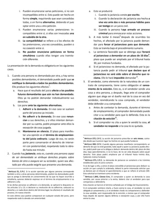 i. Pueden enumerarse varias peticiones, si no son
incompatibles entre sí. Esto puede ser hecho en
forma simple, requiriendo que sean concedidas
todas, o en forma alternativa, debiendo el juez
optar entre una u otra petición.
ii. Pueden enumerarse varias pretensiones in-
compatibles entre sí, si ellas son invocadas una
en subsidio de la otra.
iii. La compatibilidad se refiere a si los efectos de
las pretensiones, una vez concedidos, pueden o
no coexistir entre sí.
iv. No pueden enunciarse peticiones en forma
simultánea cuando ellas tengan una tramita-
ción diferente.
La presentación de la demanda es obligatoria en los siguientes
casos.
1. Cuando una persona es demandada por otra, y hay varios
posibles demandantes, el demandado puede pedir que se
notifique la demanda a todos los posibles demandantes.
Ello produce los siguientes efectos7
:
a. Hace que el resultado del juicio afecte a los posibles
futuros demandantes que aún no han demandado.
Ellos ya no podrán demandar individualmente sus
derechos.
b. Los pone ante las siguientes alternativas.
i. Adherir a la demanda. En ese caso se vuelven
parte del proceso ya iniciado.
ii. No adherir a la demanda. En ese caso renun-
cian a sus derechos, y si ellos intentan deman-
dar por su cuenta, podrá prosperar ante ellos la
excepción de cosa juzgada.
iii. Mantenerse en silencio. El plazo para manifes-
tar una opinión es el término de emplazamien-
to del juicio ordinario. Luego de eso, no serán
parte pero conservarán el derecho de interve-
nir con posterioridad, respetando todo lo obra-
do hasta ese minuto.
2. Cuando hay jactancia, esto es, cuando una persona capaz
de ser demandada se atribuye derechos propios sobre
bienes de otro o asegura ser su acreedor, quien sea afec-
tado por ella puede exigirle que presente una demanda.
7
ARTÍCULO 21, C.P.C. Si la acción ejercida por alguna persona corresponde
también a otra u otras personas determinadas, podrán los demandados pedir
que se ponga la demanda en conocimiento de las que no hayan ocurrido a
entablarla, quienes deberán expresar en el término de emplazamiento si se
adhieren a ella.
Si las dichas personas se adhieren a la demanda, se aplicará lo dispuesto en
los artículos 12 y 13; si declaran su resolución de no adherirse, caducará su
derecho; y si nada dicen dentro del término legal, les afectará el resultado del
proceso, sin nueva citación.
En este último caso podrán comparecer en cualquier estado del juicio, pero
respetando todo lo obrado con anterioridad.
a. Esto se producirá:
i. Cuando la jactancia conste por escrito.
ii. Cuando la declaración de jactancia sea hecha a
viva voz ante dos o más personas hábiles para
ser testigo en un juicio civil.
iii. Cuando la persona haya armado un proceso
criminal para enmascarar estas acciones.
b. A más tardar 6 meses
8
después de ocurridos los
hechos, el afectado por la jactancia puede deman-
dar para forzar al jactancioso para que demande.
Esto se tramita bajo el procedimiento sumario.
c. La sentencia favorable que se obtenga aquí forzará
al jactancioso a demandar en un plazo de 10 días9
,
plazo que puede ser ampliado por el tribunal hasta
30, por motivos fundados.
d. Si el jactancioso no demanda, el afectado por la jac-
tancia puede pedir al tribunal que declare que el
jactancioso no será oído sobre el derecho que re-
clama. Ello le hará imposible demandar
10
.
3. El vendedor, como elemento de la naturaleza de un con-
trato de compraventa, tiene como obligación el sanea-
miento de la evicción. Esto es, si el vendedor vende una
cosa a otra persona, y después, llega ante el comprador
alguien que alega ser el dueño real de la cosa en vez del
vendedor, reivindicando la cosa comprada, el vendedor
debe defender a su comprador.
a. Antes de contestar la demanda, durante el término
de emplazamiento, el comprador demandado puede
citar a su vendedor para que lo defienda. Esta es la
citación de evicción
11
.
b. Si el comprador no cita a quien le vendió la cosa, el
vendedor no responde si la cosa le es quitada.
8
ARTÍCULO 272, C.P.C. La acción de jactancia prescribe en seis meses, conta-
dos desde que tuvieron lugar los hechos en que pueda fundarse.
9
ARTÍCULO 269, C.P.C. Cuando alguna persona manifieste corresponderle un
derecho de que no esté gozando, todo aquél a quien su jactancia pueda afec-
tar, podrá pedir que se la obligue a deducir demanda dentro del plazo de diez
días, bajo apercibimiento, si no lo hace, de no ser oída después sobre aquel
derecho. Este plazo podrá ampliarse por el tribunal hasta treinta días,
habiendo motivo fundado.
10
ARTÍCULO 271, C.P.C. La demanda de jactancia se someterá a los trámites
establecidos para el juicio sumario.
Si se da lugar a ella, y vence el plazo concedido al jactancioso para deducir su
acción sin que cumpla lo ordenado, deberá la parte interesada solicitar que
se declare por el tribunal el apercibimiento a que se refiere el artículo 269.
Esta solicitud se tramitará como incidente.
11
ARTÍCULO 1.843, CÓDIGO CIVIL. El comprador a quien se demanda la cosa
vendida, por causa anterior a la venta, deberá citar al vendedor para que
comparezca a defenderla.
Esta citación se hará en el término señalado por el Código de Enjuiciamiento.
Si el comprador omitiere citarle, y fuere evicta la cosa, el vendedor no será
obligado al saneamiento; y si el vendedor citado no compareciere a defender
la cosa vendida, será responsable de la evicción; a menos que el comprador
haya dejado de oponer alguna defensa o excepción suya, y por ello fuere
evicta la cosa.
 